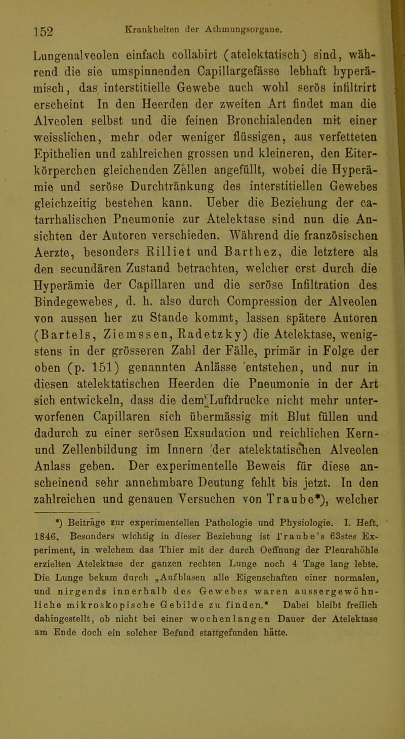 Lungenalveolen einfach collabirt (atelektatisch) sind, wäh- rend die sie umspinnenden Capillargefasse lebhaft hyperä- misch, das interstitielle Gewebe auch wohl serös infiltrirt erscheint In den Heerden der zweiten Art findet man die Alveolen selbst und die feinen Bronchialenden mit einer weisslichen, mehr oder weniger flüssigen, aus verfetteten Epithelien und zahlreichen grossen und kleineren, den Eiter- körperchen gleichenden Zellen angefüllt, wobei die Hyperä- mie und seröse Durchtränkung des interstitiellen Gewebes gleichzeitig bestehen kann. Ueber die Beziehung der ca- tarrhalischen Pneumonie zur Atelektase sind nun die An- sichten der Autoren verschieden. Während die französischen Aerzte, besonders Rilliet und Barthez, die letztere als den secundären Zustand betrachten, welcher erst durch die Hyperämie der Capillaren und die seröse Infiltration des Bindegewebes, d. h. also durch Compression der Alveolen von aussen her zu Stande kommt, lassen spätere Autoren (Bartels, Ziemssen, Radetzky) die Atelektase, wenig- stens in der grösseren Zahl der Fälle, primär in Folge der oben (p. 151) genannten Anlässe 'entstehen, und nur in diesen atelektatischen Heerden die Pneumonie in der Art sich entwickeln, dass die dem^Luftdrucke nicht mehr unter- worfenen Capillaren sich übermässig mit Blut füllen und dadurch zu einer serösen Exsudacion und reichlichen Kern- und Zellenbildung im Innern 'der atelektatis^en Alveolen Anlass geben. Der experimentelle Beweis für diese an- scheinend sehr annehmbare Deutung fehlt bis jetzt. In den zahlreichen und genauen Versuchen von Traube*), welcher *) Beiträge zur experimentellen Pathologie und Physiologie. I. Heft. 1846. Besonders wichtig in dieser Beziehung ist Traube’s 63stes Ex- periment, in welchem das Thier mit der durch Oeffnung der Pleurahöhle erzielten Atelektase der ganzen rechten Lunge noch 4 Tage lang lebte. Die Lunge bekam durch „Aufblasen alle Eigenschaften einer normalen, und nirgends innerhalb des Gewebes waren aussergewö hn- liche mikroskopische Gebilde zn finden.* Dabei bleibt freilich dahingestellt, ob nicht bei einer wochenlangen Dauer der Atelektase am Ende doch ein solcher Befund stattgefunden hätte.