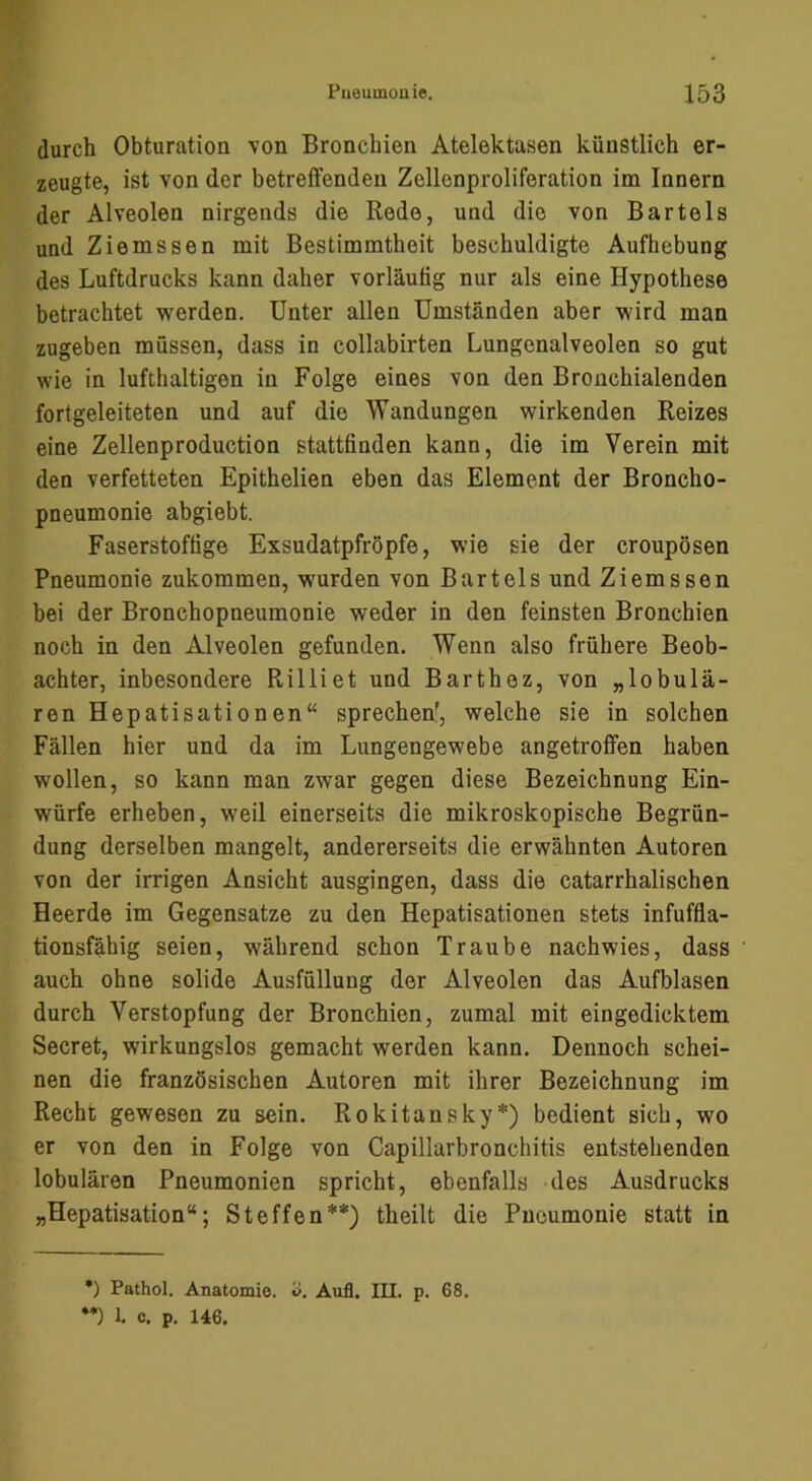 durch Obturation von Bronchien Atelektasen künstlich er- zeugte, ist von der betreifenden Zellenproliferation im Innern der Alveolen nirgends die Rede, und die von Bartels und Ziemssen mit Bestimmtheit beschuldigte Aufhebung des Luftdrucks kann daher vorläufig nur als eine Hypothese betrachtet werden. Unter allen Umständen aber wird man zugeben müssen, dass in collabirten Lungenalveolen so gut wie in lufthaltigen in Folge eines von den Bronchialenden fortgeleiteten und auf die Wandungen wirkenden Reizes eine Zellenproduction stattfinden kann, die im Verein mit den verfetteten Epithelien eben das Element der Broncho- pneumonie abgiebt. Faserstoffige Exsudatpfröpfe, wie sie der croupösen Pneumonie zukommen, wurden von Bartels und Ziems sen bei der Bronchopneumonie weder in den feinsten Bronchien noch in den Alveolen gefunden. Wenn also frühere Beob- achter, inbesondere Rilliet und Barthez, von „lobulä- ren Hepatisationen“ sprechen', welche sie in solchen Fällen hier und da im Lungengewebe angetroflPen haben wollen, so kann man zwar gegen diese Bezeichnung Ein- würfe erheben, weil einerseits die mikroskopische Begrün- dung derselben mangelt, andererseits die erwähnten Autoren von der irrigen Ansicht ausgingen, dass die catarrhalischen Heerde im Gegensätze zu den Hepatisationen stets infuffla- tionsfähig seien, während schon Traube nachwies, dass auch ohne solide Ausfüllung der Alveolen das Aufblasen durch Verstopfung der Bronchien, zumal mit eingedicktem Secret, wirkungslos gemacht werden kann. Dennoch schei- nen die französischen Autoren mit ihrer Bezeichnung im Recht gewesen zu sein. Rokitansky*) bedient sich, wo er von den in Folge von Capillarbronchitis entstehenden lobulären Pneumonien spricht, ebenfalls des Ausdrucks „Hepatisation“; Steffen**) theilt die Pneumonie statt in •) Pathol. Anatomie, o. Aufl. III. p. 68. *•) 1. c. p. 146.