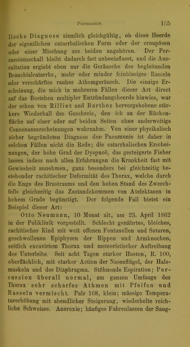 lische Diagnose ziemlich gleichgültig, ob diese Heerde der eigentlichen catarrhalischen Form oder der croupösen oder einer Mischung aus beiden angehören. Der Per- cussionsschall bleibt dadurch fast unbeeinflusst, und die Aus- cultation ergiebt eben nur die Geräusche des begleitenden Bronchialcatarrhs, mehr oder minder feinblasiges Rasseln oder verschärftes rauhes Athemgeräusch. Die einzige Er- scheinung, die mich in mehreren Fällen dieser Art direct auf das Bestehen multipler Entzündungsheerde hinwies, war der schon von Rilliet und Barthez hervorgehobene stär- kere Wiederhall des Geschreis, den ich an der Rücken- fläche auf einer oder auf beiden Seiten ohne anderweitige Consonanzerscheinungen wahrnahm. Von einer physikalisch sicher begründeten Diagnose der/ Pneumonie ist daher in solchen Fällen nicht die Rede; die catarrhalischen Erschei- nungen, der hohe Grad der Dyspnoe, das gesteigerte Fieber lassen indess nach allen Erfahrungen die Krankheit fast mit Gewissheit annehmeh, ganz besonders bei gleichzeitig be- stehender rachitischer Deformität des Thorax, welche durch die Enge des Brustraums und den hohen Stand des Zwerch- fells gleichzeitig das Zustandekommen von Atelektasen in hohem Grade begünstigt. Der folgeride Fall bietet ein Beispiel dieser Art: Otto Neumann, 10 Monat alt, am 23. April 1862 in der Poliklinik vorgestellt. Schlecht genährtes, bleiches, rachitisches Kind mit weit offenen Fontanellen und Suturen, geschwollenen Epiphysen der Rippen und Armknochen, seitlich excavirtem Thorax und meteoristischer Auftreibung des Unterleibs. Seit acht Tagen starker Husten, R. 100, oberflächlich, mit starker Action der Nasenflügel, der Hals- muskeln und des Diaphragma. Stöhnende Espiration; Per- cussion überall normal, am ganzen Umfange des Thorax sehr scharfes Athmen mit Pfeifen und Rasseln vermischt. Puls 168, klein; mässige Tempera- turerhöhung mit abendlicher Steigerung, wiederholte reich- liche Schweisse. Anorexie; häufiges Fahrenlassen der Saug-