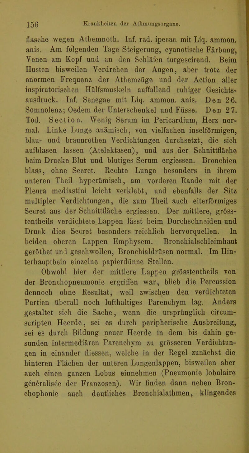 flasche wegen Athemnoth. Inf. rad. ipecac. mit Liq. ammon. anis. Am folgenden Tage Steigerung, cyanotische Färbung, Venen am Kopf und an den Schläfen turgescirend. Beim Husten bisweilen Verdrehen der Augen, aber trotz der enormen Frequenz der Athemzüge und der Action aller inspiratorischen Hiilfsmuskeln auffallend ruhiger Gesichts- ausdruck. Inf. Senegae mit Liq. ammon. anis. Den 26. Somnolenz; Oedem der Unterschenkel und Füsse. Den 27. Tod. Section. Wenig Serum im Pericardium, Herz nor- mal. Linke Lunge anämisch, von vielfachen inselförmigen, blau- und braunrothen Verdichtungen durchsetzt, die sich aufblasen lassen (Atelektasen), und aus der Schnittfläche beim Drucke Blut und blutiges Serum ergiessen. Bronchien blass, ohne Secret. Rechte Lunge besonders in ihrem unteren Theil hyperämisch, am vorderen Rande mit der Pleura mediastini leicht verklebt, und ebenfalls der Sitz multipler Verdichtungen, die zum Theil auch eiterförmiges Secret aus der Schnittfläche ergiessen. Der mittlere, gröss- tentheils verdichtete Lappen lässt beim Durchschneiden und Druck dies Secret besonders reichlich hervorquellen. In beiden oberen Lappen Emphysem. Bronchialschleimhaut geröthet und geschwollen, Bronchialdrüsen normal. Im Hin- terhauptbein einzelne papierdünne Stellen. Obwohl hier der mittlere Lappen grösstentheils von der Bronchopneumonie ergriffen war, blieb die Percussion dennoch ohne Resultat, weil zwischen den verdichteten Partien überall noch lufthaltiges Parenchym lag. Anders gestaltet sich die Sache, wenn die ursprünglich circum- scripten Heerde, sei es durch peripherische Ausbreitung, ■ sei es durch Bildung neuer Heerde in dem bis dahin ge- sunden intermediären Parenchym zu grösseren Verdichtun- ‘ gen in einander fliessen, welche in der Regel zunächst die  hinteren Flächen der unteren Lungenlappen, bisweilen aber auch einen ganzen Lobus einnehmen (Pneumonie lobulaire ^ gen^ralisec der Franzosen). Wir finden dann neben Bron- chophonie auch deutliches Bronchialathmen, klingendes