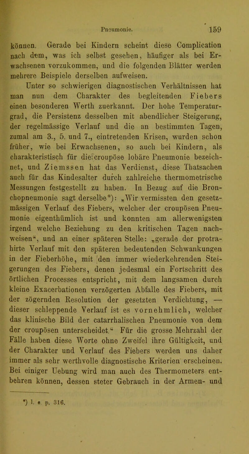 können. Gerade bei Kindern scheint diese Complication nach dem, was ich selbst gesehen, häufiger als bei Er- wachsenen vorzukommen, und die folgenden Blätter werden mehrere Beispiele derselben aufweisen. Unter so schwierigen diagnostischen Verhältnissen hat man nun dem Charakter des begleitenden Fiebers einen besonderen Werth zuerkannt. Der hohe Temperatur- grad, die Persistenz desselben mit abendlicher Steigerung, der regelmässige Verlauf und die an bestimmten Tagen, zumal am 3., 5. und 7., eintretenden Krisen, wurden schon früher, wie bei Erwachsenen, so auch bei Kindern, als charakteristisch für dieferoupöse lobäre Pneumonie bezeich- net, und Ziemssen hat das Verdienst, diese Thatsachen auch für das Kindesalter durch zahlreiche thermometrische Messungen festgestellt zu haben. In Bezug auf die Bron- chopneumonie sagt derselbe*): „Wir vermissten den gesetz- mässigen Verlauf des Fiebers, welcher der croupösen Pneu- monie eigenthümlich ist und konnten am allerwenigsten irgend welche Beziehung zu den kritischen Tagen nach- weisen“, und an einer späteren Stelle: „gerade der protra- hirte Verlauf mit den späteren bedeutenden Schwankungen in der Fieberhöhe, mit 'den immer wiederkehrenden Stei- gerungen des Fiebers, denen jedesmal ein Fortschritt des örtlichen Processes entspricht, mit dem langsamen durch kleine Exacerbationen verzögerten Abfalle des Fiebers, mit der zögernden Resolution der gesetzten Verdichtung, — dieser schleppende Verlauf ist es vornehmlich, welcher das klinische Bild der catarrhalischen Pneumonie von dem der croupösen unterscheidet.“ Für die grosse Mehrzahl der Fälle haben diese Worte ohne Zweifel ihre Gültigkeit, und der Charakter und Verlauf des Fiebers werden uns daher immer als sehr werthvolle diagnostische Kriterien erscheinen. Bei einiger Uebung wird man auch des Thermometers ent- behren können, dessen steter Gebrauch in der Armen- und