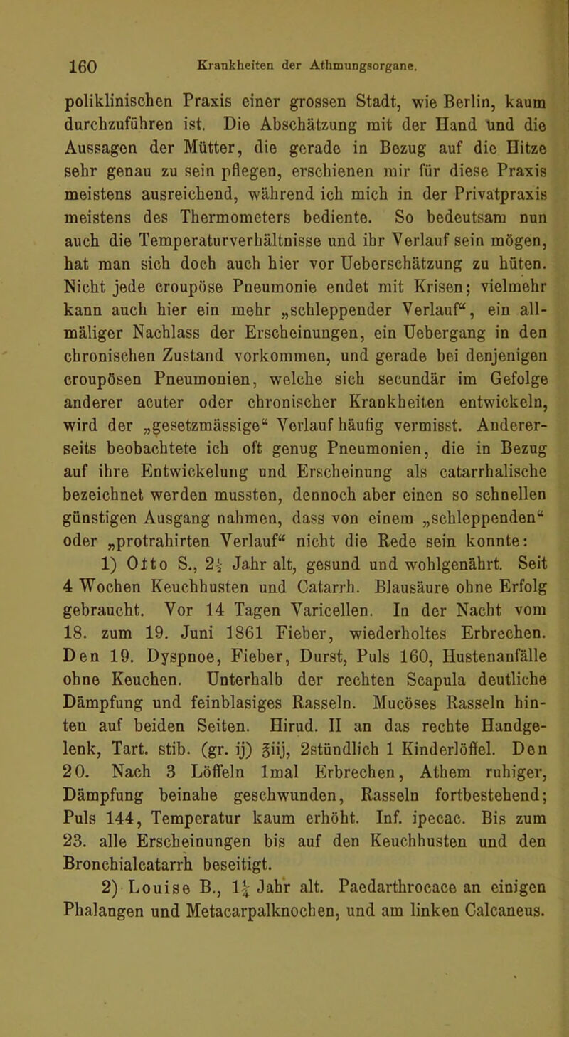 poliklinischen Praxis einer grossen Stadt, wie Berlin, kaum durchzufiihren ist. Die Abschätzung mit der Hand und die Aussagen der Mütter, die gerade in Bezug auf die Hitze sehr genau zu sein pflegen, erschienen mir für diese Praxis meistens ausreichend, während ich mich in der Privatpraxis meistens des Thermometers bediente. So bedeutsam nun auch die Temperaturverhältnisse und ihr Verlauf sein mögen, hat man sich doch auch hier vor Ueberschätzung zu hüten. Nicht jede croupöse Pneumonie endet mit Krisen; vielmehr kann auch hier ein mehr „schleppender Verlauf“, ein all- mäliger Nachlass der Erscheinungen, ein Uebergang in den chronischen Zustand Vorkommen, und gerade bei denjenigen croupösen Pneumonien, welche sich secundär im Gefolge anderer acuter oder chronischer Krankheiten entwickeln, wird der „gesetzmässige“ Verlauf häufig vermisst. Anderer- seits beobachtete ich oft genug Pneumonien, die in Bezug auf ihre Entwickelung und Erscheinung als catarrhalische bezeichnet werden mussten, dennoch aber einen so schnellen günstigen Ausgang nahmen, dass von einem „schleppenden“ oder „protrahirten Verlauf“ nicht die Rede sein konnte: 1) Otto S., Jahr alt, gesund und wohlgenährt, Seit 4 Wochen Keuchhusten und Catarrh. Blausäure ohne Erfolg gebraucht. Vor 14 Tagen Varicellen. In der Nacht vom 18. zum 19. Juni 1861 Fieber, wiederholtes Erbrechen. Den 19. Dyspnoe, Fieber, Durst, Puls 160, Hustenanfälle ohne Keuchen. Unterhalb der rechten Scapula deutliche Dämpfung und feinblasiges Rasseln. Mucöses Rasseln hin- ten auf beiden Seiten. Hirud. II an das rechte Handge- lenk, Tart. stib. (gr. ij) giij, 2stündlich 1 Kinderlöffel. Den 20. Nach 3 Löffeln Imal Erbrechen, Athem ruhiger, Dämpfung beinahe geschwunden, Rasseln fortbestehend; Puls 144, Temperatur kaum erhöht. Inf. ipecac. Bis zum 23. alle Erscheinungen bis auf den Keuchhusten und den Bronchialcatarrh beseitigt. 2) Louise B,, 1| Jahr alt. Paedarthrocace an einigen Phalangen und Metacarpalknochen, und am linken Calcaneus.