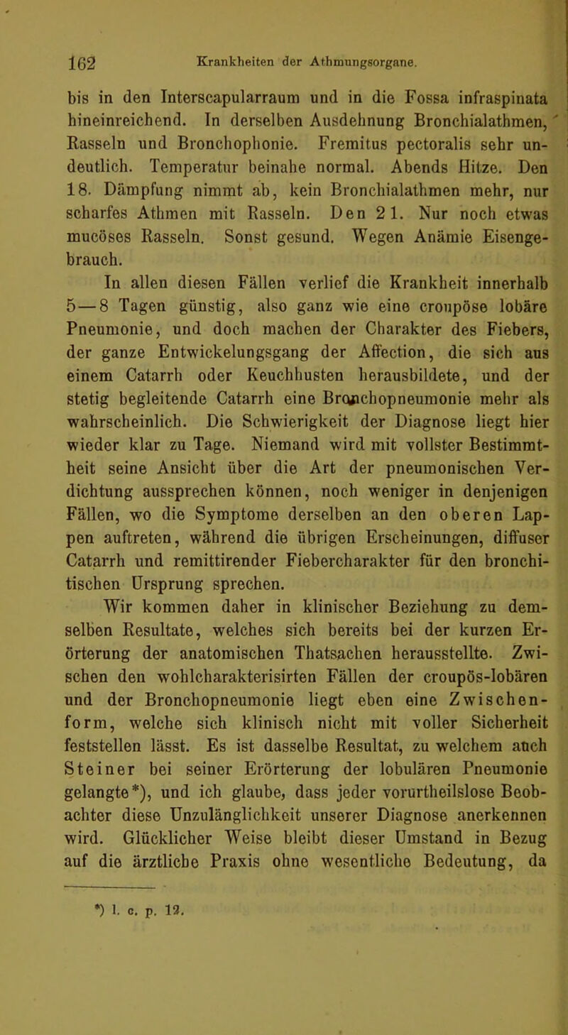 bis in den Interscapularraum und in die Fossa infraspinata hineinreichend. In derselben Ausdehnung Bronchialathmen,' Rasseln und Bronchophonie. Fremitus pectoralis sehr un- deutlich. Temperatur beinahe normal. Abends Hitze. Den 18. Dämpfung nimmt ab, kein Bronchialathmen mehr, nur scharfes Athmen mit Rasseln. Den 21. Nur noch etwas mucöses Rasseln. Sonst gesund. Wegen Anämie Eisenge- brauch. In allen diesen Fällen verlief die Krankheit innerhalb 5—8 Tagen günstig, also ganz wie eine croupöse lobäre Pneumonie, und doch machen der Charakter des Fiebers, der ganze Entwickelungsgang der Affection, die sich aus einem Catarrh oder Keuchhusten herausbildete, und der stetig begleitende Catarrh eine Brqjichopneumonie mehr als wahrscheinlich. Die Schwierigkeit der Diagnose liegt hier wieder klar zu Tage. Niemand wird mit vollster Bestimmt- heit seine Ansicht über die Art der pneumonischen Ver- dichtung aussprechen können, noch weniger in denjenigen Fällen, wo die Symptome derselben an den oberen Lap- pen auftreten, während die übrigen Erscheinungen, diffuser Catarrh und remittirender Fiebercharakter für den bronchi- tischen Ursprung sprechen. Wir kommen daher in klinischer Beziehung zu dem- selben Resultate, welches sich bereits bei der kurzen Er- örterung der anatomischen Thatsachen herausstellte. Zwi- schen den wohlcharakterisirten Fällen der croupös-lobären und der Bronchopneumonie liegt eben eine Zwischen- form, welche sich klinisch nicht mit voller Sicherheit feststellen lässt. Es ist dasselbe Resultat, zu welchem auch Steiner bei seiner Erörterung der lobulären Pneumonie gelangte*), und ich glaube, dass jeder vorurtheilslose Beob- achter diese Unzulänglichkeit unserer Diagnose anerkennen wird. Glücklicher Weise bleibt dieser Umstand in Bezug auf die ärztliche Praxis ohne wesentliche Bedeutung, da •) 1. c. p. 13,