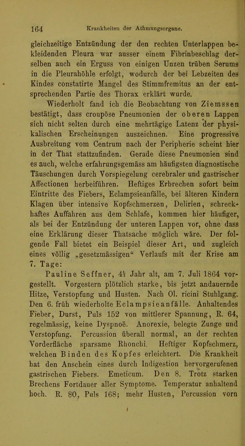 gleichzeitige Entzündung der den rechten ünterlappen be- kleidenden Pleura war ausser einem Fibrinbeschlag der- selben auch ein Erguss von einigen Unzen trüben Serums in die Pleurahöhle erfolgt, wodurch der bei Lebzeiten des Kindes constatirte Mangel des Stimmfremitus an der ent- sprechenden Partie des Thorax erklärt wurde. Wiederholt fand ich die Beobachtung von Ziemssen bestätigt, dass croupöse Pneumonien der oberen Lappen sich nicht selten durch eine mehrtägige Latenz der physi- kalischen Erscheinungen auszeichnen. Eine progressive Ausbreitung vom Centrum nach der Peripherie scheint hier in der That stattzufinden. Gerade diese Pneumonien sind es auch, welche erfahrungsgemäss am häufigsten diagnostische Täuschungen durch Vorspiegelung cerebraler und gastrischer Affectionen herbeiführen. Heftiges Erbrechen sofort beim Eintritte des Fiebers, Eclampsieanfälle, bei älteren Kindern Klagen über intensive Kopfschmerzen, Delirien, schreck- haftes Auffahren aus dem Schlafe, kommen hier häufiger, als bei der Entzündung der unteren Lappen vor, ohne dass eine Erklärung dieser Thatsache möglich wäre. Der fol- gende Fall bietet ein Beispiel dieser Art, und zugleich eines völlig „gesetzmässigen“ Vetlaufs mit der Krise am 7. Tage: Pauline Seffner, 4h Jahr alt, am 7. Juli 1864 vor- gestellt. Vorgestern plötzlich starke, bis jetzt andauernde Hitze, Verstopfung und Husten. Nach Ol. ricini Stuhlgang. Den 6. früh wiederholte Eclampsieanfälle. Anhaltendes Fieber, Durst, Puls 152 von mittlerer Spannung, R. 64, regelmässig, keine Dyspnoe. Anorexie, belegte Zunge und Verstopfung. Percussion überall normal, an der rechten Vorderfiäche sparsame Rhonchi. Heftiger Kopfschmerz, welchen Binden des Kopfes erleichtert. Die Krankheit hat den Anschein eines durch Indigestion hervorgerufenen gastrischen Fiebers. Emeticum. Den 8. Trotz starken Brechens Fortdauer aller Symptome. Temperatur anhaltend hoch. R. 80, Puls 168; mehr Husten, Percussion vorn