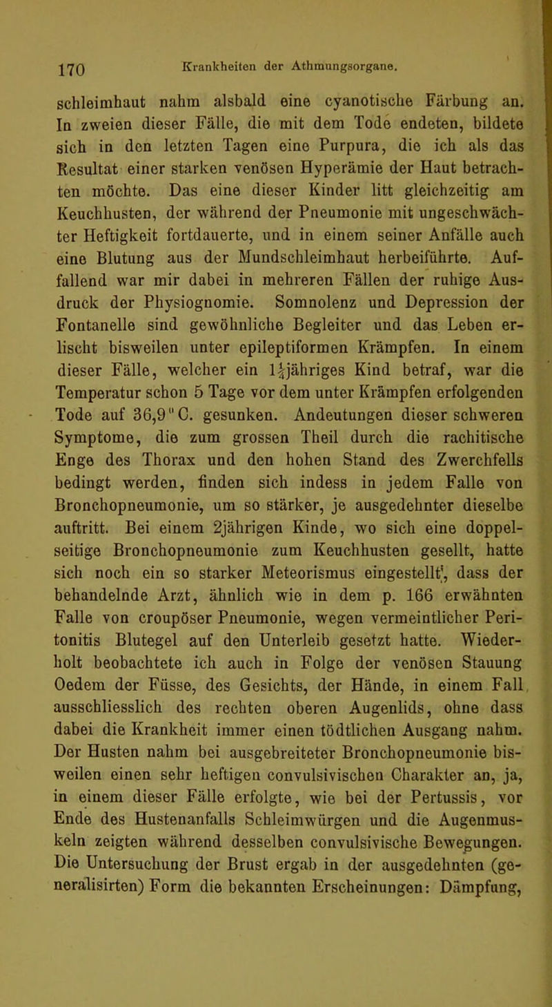 Schleimhaut nahm alsbald eine cyanotische Färbung an. In zweien dieser Fälle, die mit dem Tode endeten, bildete sich in den letzten Tagen eine Purpura, die ich als das Resultat einer starken venösen Hyperämie der Haut betrach- ten möchte. Das eine dieser Kinder litt gleichzeitig am Keuchhusten, der während der Pneumonie mit ungeschwäch- ter Heftigkeit fortdauerte, und in einem seiner Anfälle auch eine Blutung aus der Mundschleimhaut herbeiführte. Auf- fallend war mir dabei in mehreren Fällen der ruhige Aus- druck der Physiognomie. Somnolenz und Depression der Fontanelle sind gewöhnliche Begleiter und das Leben er- lischt bisweilen unter epileptiformen Krämpfen. In einem dieser Fälle, welcher ein l^jähriges Kind betraf, war die Temperatur schon 5 Tage vor dem unter Krämpfen erfolgenden Tode auf 36,9 C. gesunken. Andeutungen dieser schweren Symptome, die zum grossen Theil durch die rachitische Enge des Thorax und den hohen Stand des Zwerchfells bedingt werden, finden sich indess in jedem Falle von Bronchopneumonie, um so stärker, je ausgedehnter dieselbe auftritt. Bei einem 2jährigen Kinde, wo sich eine doppel- seitige Bronchopneumonie zum Keuchhusten gesellt, hatte sich noch ein so starker Meteorismus eingestellt^, dass der behandelnde Arzt, ähnlich wie in dem p. 166 erwähnten Falle von croupöser Pneumonie, wegen vermeintlicher Peri- tonitis Blutegel auf den Unterleib gesetzt hatte. Wieder- holt beobachtete ich auch in Folge der venösen Stauung Oedem der Füsse, des Gesichts, der Hände, in einem Fall ausschliesslich des rechten oberen Augenlids, ohne dass dabei die Krankheit immer einen tödtlichen Ausgang nahm. Der Husten nahm bei ausgebreiteter Bronchopneumonie bis- weilen einen sehr heftigen convulsivischen Charakter an, ja, in einem dieser Fälle erfolgte, wie bei der Pertussis, vor Ende des Hustenanfalls Schleimwürgen und die Augenmus- keln zeigten während desselben convulsivische Bewegungen. Die Untersuchung der Brust ergab in der ausgedehnten (ge- neralisirten) Form die bekannten Erscheinungen: Dämpfung,