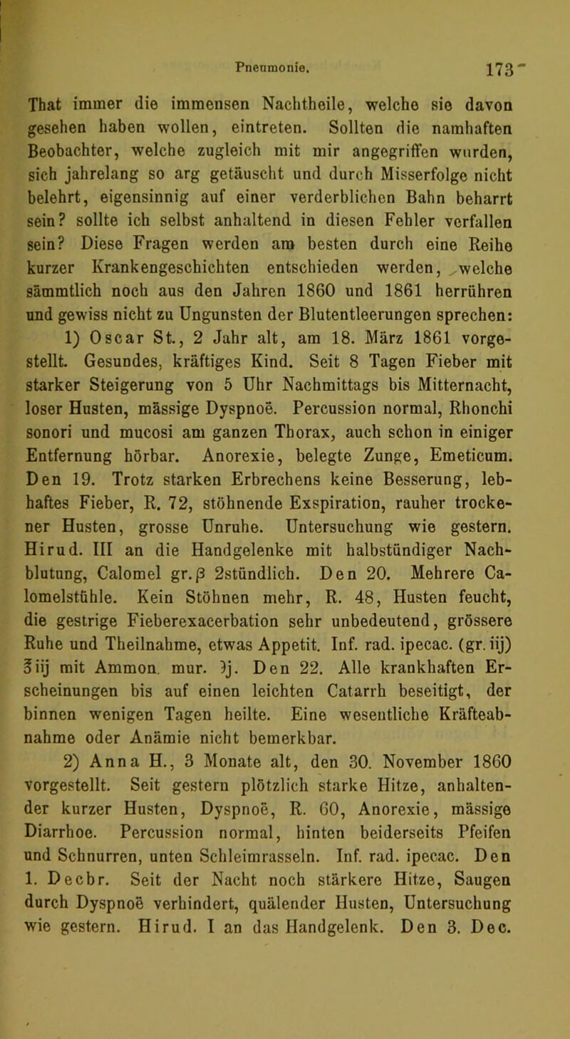 That immer die immensen Nachtheile, welche sie davon gesehen haben wollen, eintreten. Sollten die namhaften Beobachter, welche zugleich mit mir angegriffen wurden, sich jahrelang so arg getäuscht und durch Misserfolge nicht belehrt, eigensinnig auf einer verderblichen Bahn beharrt sein? sollte ich selbst anhaltend in diesen Fehler verfallen sein? Diese Fragen werden am besten durch eine Reihe kurzer Krankengeschichten entschieden werden, ^welche sämmtlich noch aus den Jahren 1860 und 1861 herrühren und gewiss nicht zu üngunsten der Blutentleerungen sprechen: 1) Oscar St., 2 Jahr alt, am 18. März 1861 vorge- stellt Gesundes, kräftiges Kind. Seit 8 Tagen Fieber mit starker Steigerung von 5 Uhr Nachmittags bis Mitternacht, loser Husten, massige Dyspnoe. Percussion normal, Rhonchi sonori und mucosi am ganzen Thorax, auch schon in einiger Entfernung hörbar. Anorexie, belegte Zunge, Emeticum. Den 19. Trotz starken Erbrechens keine Besserung, leb- haftes Fieber, R. 72, stöhnende Exspiration, rauher trocke- ner Husten, grosse Unruhe. Untersuchung wie gestern. Hirud. III an die Handgelenke mit halbstündiger Nach- blutung, Calomel gr.p 2stündlich. Den 20. Mehrere Ca- lomelstühle. Kein Stöhnen mehr, R. 48, Husten feucht, die gestrige Fieberexacerbation sehr unbedeutend, grössere Ruhe und Theilnahme, etwas Appetit. Inf. rad. ipecac. (gr. iij) 5iij mit Ammon, mur. 9j. Den 22. Alle krankhaften Er- scheinungen bis auf einen leichten Catarrh beseitigt, der binnen wenigen Tagen heilte. Eine wesentliche Kräfteab- nahme oder Anämie nicht bemerkbar. 2) Anna H., 3 Monate alt, den 30. November 1860 vorgestellt. Seit gestern plötzlich starke Hitze, anhalten- der kurzer Husten, Dyspnoe, R. 60, Anorexie, massige Diarrhoe. Percussion normal, hinten beiderseits Pfeifen und Schnurren, unten Schleimrasseln. Inf. rad. ipecac. Den 1. Decbr. Seit der Nacht noch stärkere Hitze, Saugen durch Dyspnoe verhindert, quälender Husten, Untersuchung wie gestern. Hirud. I an das Handgelenk. Den 3. Dec.