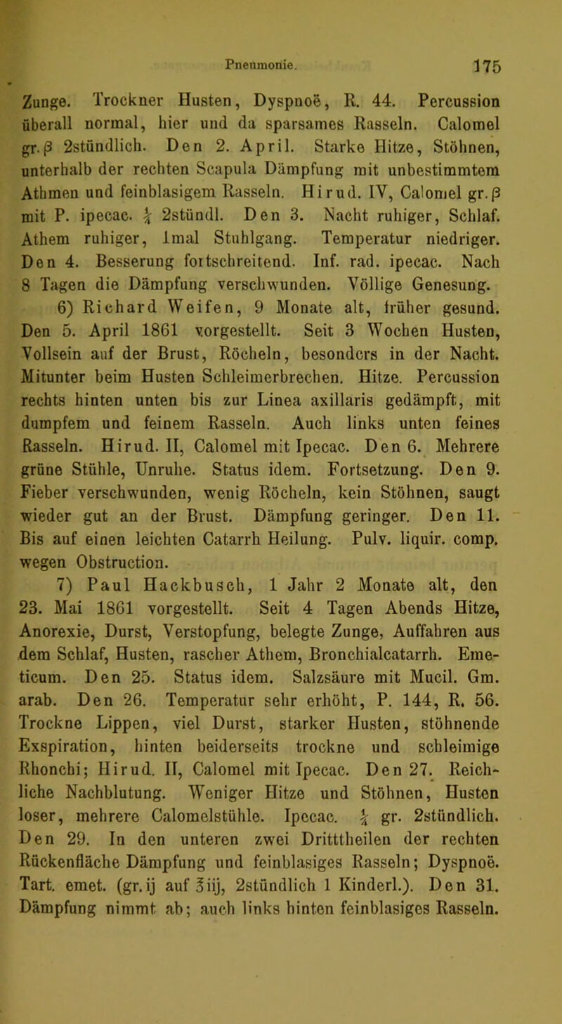 Zunge. Trockner Husten, Dyspnoe, R. 44. Percussion überall normal, hier und da sparsames Rasseln. Calomel gr.(3 2stündlicli. Den 2. April, Starke Hitze, Stöhnen, unterhalb der rechten Scapula Dämpfung mit unbestimmtem Athmen und feinblasigem Rasseln. Hirud. IV, Calomel gr.p mit P. ipecac. \ 2stündl. Den 3. Nacht ruhiger, Schlaf. Athem ruhiger, Imal Stuhlgang. Temperatur niedriger. Den 4. Besserung fortschreitend. Inf. rad. ipecac. Nach 8 Tagen die Dämpfung verschwunden. Völlige Genesung. 6) Richard Weifen, 9 Monate alt, Irüher gesund. Den 5. April 1861 vorgestellt. Seit 3 Wochen Husten, Vollsein auf der Brust, Röcheln, besonders in der Nacht. Mitunter beim Husten Schleimerbrechen, Hitze. Percussion rechts hinten unten bis zur Linea axillaris gedämpft, mit dumpfem und feinem Rasseln. Auch links unten feines Rasseln. Hirud. II, Calomel mit Ipecac. Den 6. Mehrere grüne Stühle, Unruhe. Status idem. Fortsetzung. Den 9. Fieber verschwunden, wenig Röcheln, kein Stöhnen, saugt wieder gut an der Brust. Dämpfung geringer. Den 11. ~ Bis auf einen leichten Catarrh Heilung. Pulv. liquir. comp, wegen Obstruction. 7) Paul Hackbusch, 1 Jahr 2 Monate alt, den 23. Mai 1861 vorgestellt. Seit 4 Tagen Abends Hitze, Anorexie, Durst, Verstopfung, belegte Zunge, Auffahren aus dem Schlaf, Husten, rascher Athem, Bronchialcatarrh. Eme- ticum. Den 25. Status idem. Salzsäure mit Mucil. Gm. arab. Den 26. Temperatur sehr erhöht, P. 144, R, 56. Trockne Lippen, viel Durst, starker Husten, stöhnende Exspiration, hinten beiderseits trockne und schleimige Rhonchi; Hirud. II, Calomel mit Ipecac, Den 27. Reich- liche Nachblutung. W’^eniger Hitze und Stöhnen, Husten loser, mehrere Calomelstühle. Ipecac. | gr. 2stündlich. Den 29. In den unteren zwei Dritttheilen der rechten Ruckenfläche Dämpfung und feinblasiges Rasseln; Dyspnoe. Tart. emet. (gr.ij auf 3iij, 2stündlich 1 Kinderl.). Den 31. Dämpfung nimmt ab; auch links hinten feinblasiges Rasseln.