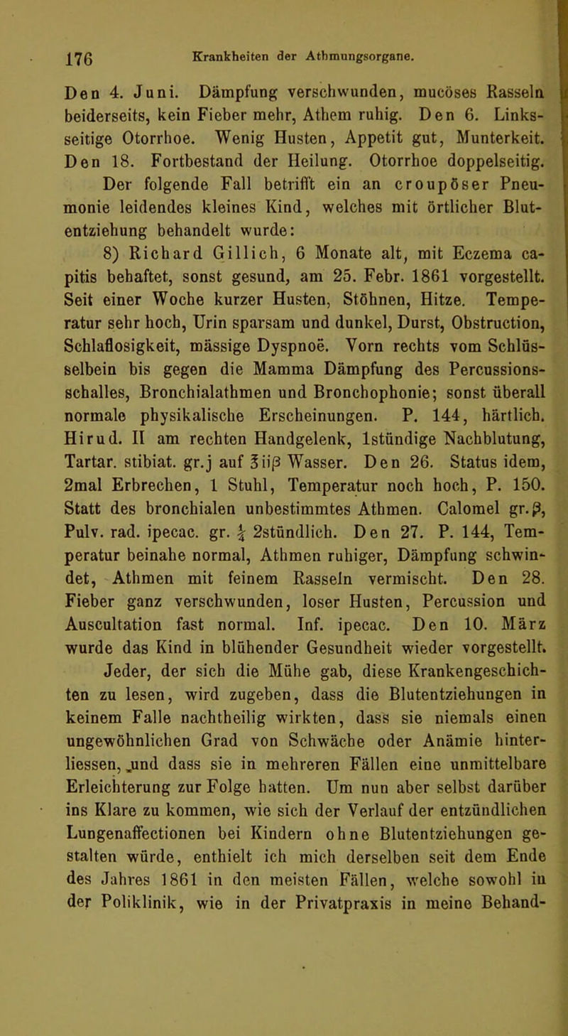 Den 4. Juni. Dämpfung verschwunden, mucöses Rasseln beiderseits, kein Fieber mehr, Athem ruhig. Den 6. Links- seitige Otorrhoe. Wenig Husten, Appetit gut, Munterkeit. Den 18. Fortbestand der Heilung. Otorrhoe doppelseitig. Der folgende Fall betrifft ein an croupöser Pneu- monie leidendes kleines Kind, welches mit örtlicher Blut- entziehung behandelt wurde: 8) Richard Gill ich, 6 Monate alt, mit Eczema ca- pitis behaftet, sonst gesund, am 25. Febr. 1861 vorgestellt. Seit einer Woche kurzer Husten, Stöhnen, Hitze. Tempe- ratur sehr hoch, Urin sparsam und dunkel, Durst, Obstruction, Schlaöosigkeit, massige Dyspnoe. Vorn rechts vom Schlüs- selbein bis gegen die Mamma Dämpfung des Percussions- schalles, Bronchialathmen und Bronchophonie; sonst überall normale physikalische Erscheinungen. P. 144, härtlich. Hirud. II am rechten Handgelenk, Istündige Nachblutung, Tartar, stibiat. gr.j auf Süß Wasser. Den 26. Status idem, 2mal Erbrechen, 1 Stuhl, Temperatur noch hoch, P. 150. Statt des bronchialen unbestimmtes Athmen. Calomel gr.ß, Pulv. rad. ipecac. gr. ^ 2stündlich. Den 27. P. 144, Tem- peratur beinahe normal, Athmen ruhiger, Dämpfung schwin- det, Athmen mit feinem Rasseln vermischt. Den 28. Fieber ganz verschwunden, loser Husten, Percussion und Auscultation fast normal. Inf. ipecac. Den 10. März wurde das Kind in blühender Gesundheit wieder vorgestellt. Jeder, der sich die Mühe gab, diese Krankengeschich- ten zu lesen, wird zugeben, dass die Blutentziehungen in keinem Falle nachtheilig wirkten, dass sie niemals einen ungewöhnlichen Grad von Schwäche oder Anämie hinter- liessen, jund dass sie in mehreren Fällen eine unmittelbare Erleichterung zur Folge hatten. Um nun aber selbst darüber ins Klare zu kommen, wie sich der Verlauf der entzündlichen Lungenaffectionen bei Kindern ohne Blutentziehungen ge- stalten würde, enthielt ich mich derselben seit dem Ende des Jahres 1861 in den meisten Fällen, welche sowohl in der Poliklinik, wie in der Privatpraxis in meine Behänd-