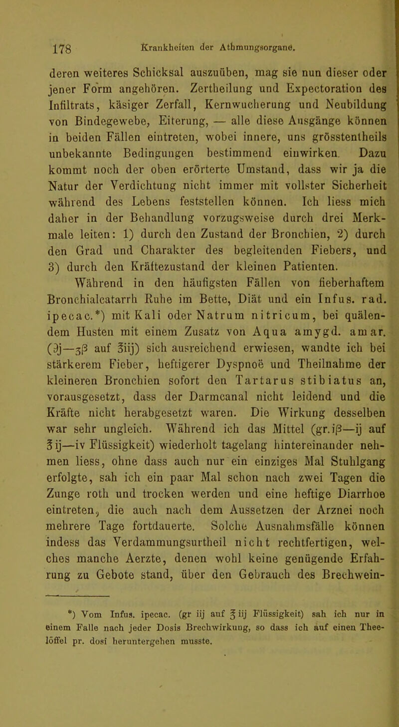 deren weiteres Schicksal auszuüben, mag sie nun dieser oder jener Form angehören. Zertbeilung und Expectoration des Infiltrats, käsiger Zerfall, Kernwucherung und Neubildung von Bindegewebe, Eiterung, — alle diese Ansgänge können in beiden Fällen eintreten, wobei innere, uns grösstenlheils unbekannte Bedingungen bestimmend eiuwirken. Dazu kommt noch der oben erörterte Umstand, dass wir ja die Natur der Verdichtung nicht immer mit vollster Sicherheit während des Lebens feststellen können. Ich liess mich daher in der Behandlung vorzugsweise durch drei Merk- male leiten: 1) durch den Zustand der Bronchien, 2) durch den Grad und Charakter des begleitenden Fiebers, und 3) durch den Kräftezustand der kleinen Patienten. Während in den häufigsten Fällen von fieberhaftem Bronchialcatarrh Ruhe im Bette, Diät und ein Infus, rad. ipecac.*) mit Kali oderNatrum nitricum, bei quälen- dem Husten mit einem Zusatz von Aqua amygd. amar. (9j—3|3 auf 3iij) sich ausreichend erwiesen, wandte ich bei stärkerem Fieber, heftigerer Dyspnoe und Theilnahme der kleineren Bronchien sofort den Tartarus stibiatus an, vorausgesetzt, dass der Darmcanal nicht leidend und die Kräfte nicht herabgesetzt waren. Die Wirkung desselben war sehr ungleich. Während ich das Mittel (gr.iß—ij auf §ij—iv Flüssigkeit) wiederholt tagelang hintereinander neh- men liess, ohne dass auch nur ein einziges Mal Stuhlgang erfolgte, sah ich ein paar Mal schon nach zwei Tagen die Zunge roth und trocken werden und eine heftige Diarrhoe eintreten, die auch nach dem Aussetzen der Arznei noch mehrere Tage fortdauerte. Solche Ausnahmsfälle können indess das Verdammungsurtheil nicht rechtfertigen, wel- ches manche Aerzte, denen wohl keine genügende Erfah- rung zu Gebote stand, über den Gebrauch des Brechwein- •) Vom Infus, ipecac. (gr iij auf § iij Flüssigkeit) sah ich nur in einem Falle nach jeder Dosis Brechwirkung, so dass ich auf einen Thee- löfifel pr. dosi heruntergehen musste.