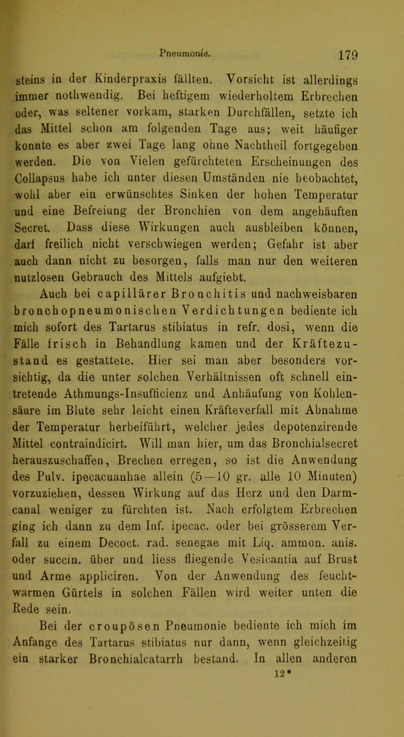 Steins in der Kinderpraxis lullten. Vorsicht ist allerdings immer nothwendig. Bei heftigem wiederholtem Erbrechen oder, was seltener vorkam, starken Durchfällen, setzte ich das Mittel schon am folgenden Tage aus; weit häufiger konnte es aber zwei Tage lang ohne Nachtheil fortgegeben werden. Die von Vielen gefürchteten Erscheinungen des Collapsus habe ich unter diesen Umständen nie beobachtet, wohl aber ein erwünschtes Sinken der hohen Temperatur und eine Befreiung der Bronchien von dem angehäuften Secret. Dass diese Wirkungen auch ausbleiben können, darf freilich nicht verschwiegen werden; Gefahr ist aber auch dann nicht zu besorgen, falls man nur den weiteren nutzlosen Gebrauch des Mittels aufgiebt. Auch bei capillärer Bronchitis und nachw^eisbaren bronchopneumonischen Verdichtungen bediente ich mich sofort des Tartarus stibiatus in refr. dosi, W’enn die Fälle frisch in Behandlung kamen und der Kräftezu- stand es gestattete. Hier sei man aber besonders vor- sichtig, da die unter solchen Verhältnissen oft schnell ein- tretende Athmungs-Insufficienz und Anhäufung von Kohlen- säure im Blute sehr leicht einen Kräfteverfall mit Abnahme der Temperatur herbeifülirt, welcher jedes depotenzirende Mittel contraindicirt. Will man hier, um das Bronchialsecret herauszuschafifen, Brechen erregen, so ist die Anwendung des Pulv. ipecacuauhae allein (5 — 10 gr. alle 10 Minuten) vorzuziehen, dessen Wirkung auf das Herz und den Darm- canal weniger zu fürchten ist. Nach erfolgtem Erbrechen ging ich dann zu dem Inf. ipecac. oder bei grösserem Ver- fall zu einem Decoct. rad. senegae mit Liq. ammon. anis. oder succin. über und Hess fliegende Vesicantia auf Brust und Arme appliciren. Von der Anwendung des feucht- warmen Gürtels in solchen Fällen wird weiter unten die Rede sein. Bei der croupösen Pneumonie bediente ich mich im Anfänge des Tartarus stibiatus nur dann, wenn gleichzeitig ein starker Bronchialcatarrh bestand. In allen anderen 12*