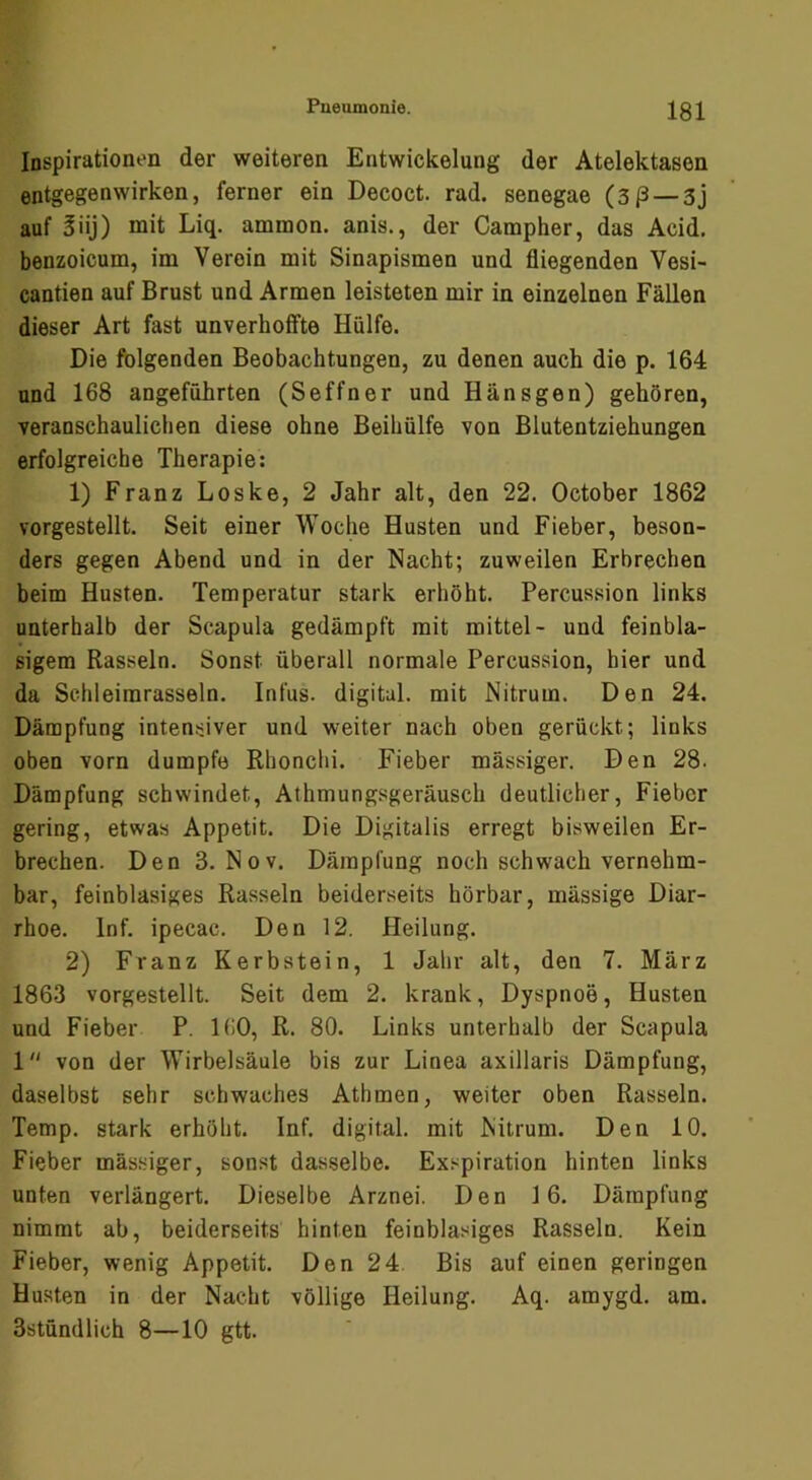 Inspirationen der weiteren Entwickelung der Atelektasen entgegenwirken, ferner ein Decoct. rad. senegae (3ß — 3j auf 5iij) mit Liq. ammon. anis., der Campher, das Acid, benzoicum, im Verein mit Sinapismen und fliegenden Vesi- cantien auf Brust und Armen leisteten mir in einzelnen Fällen dieser Art fast unverhoffte Hülfe. Die folgenden Beobachtungen, zu denen auch die p. 164 und 168 angeführten (Seffner und Hänsgen) gehören, veranschaulichen diese ohne Beihülfe von Blutentziehungen erfolgreiche Therapie: 1) Franz Loske, 2 Jahr alt, den 22. October 1862 vorgestellt. Seit einer Woche Husten und Fieber, beson- ders gegen Abend und in der Nacht; zuweilen Erbrechen beim Husten. Temperatur stark erhöht. Percussion links unterhalb der Scapula gedämpft mit mittel- und feinbla- sigem Rasseln. Sonst überall normale Percussion, hier und da Schleimrasseln. Infus, digital, mit Nitrum. Den 24. Dämpfung intensiver und weiter nach oben gerückt; links oben vorn dumpfe Rhonchi. Fieber mässiger. Den 28. Dämpfung schwindet, Athmungsgeräusch deutlicher, Fieber gering, etwas Appetit. Die Digitalis erregt bisweilen Er- brechen. Den 3. Nov. Dämpfung noch schwach vernehm- bar, feinblasiges Rasseln beiderseits hörbar, massige Diar- rhoe. Inf. ipecac. Den 12. Heilung. 2) Franz Kerbstein, 1 Jahr alt, den 7. März 1863 vorgestellt. Seit dem 2. krank, Dyspnoe, Husten und Fieber P. 160, R. 80. Links unterhalb der Scapula 1 von der Wirbelsäule bis zur Linea axillaris Dämpfung, daselbst sehr schwaches Athmen, weiter oben Rasseln. Temp. stark erhöht. Inf. digital, mit Nitrum. Den 10. Fieber mässiger, sonst dasselbe. Exspiration hinten links unten verlängert. Dieselbe Arznei. Den 16. Dämpfung nimmt ab, beiderseits hinten feinblasiges Rasseln. Kein Fieber, wenig Appetit. Den 24. Bis auf einen geringen Husten in der Nacht völlige Heilung. Aq. amygd. am. Sstündlich 8—10 gtt.