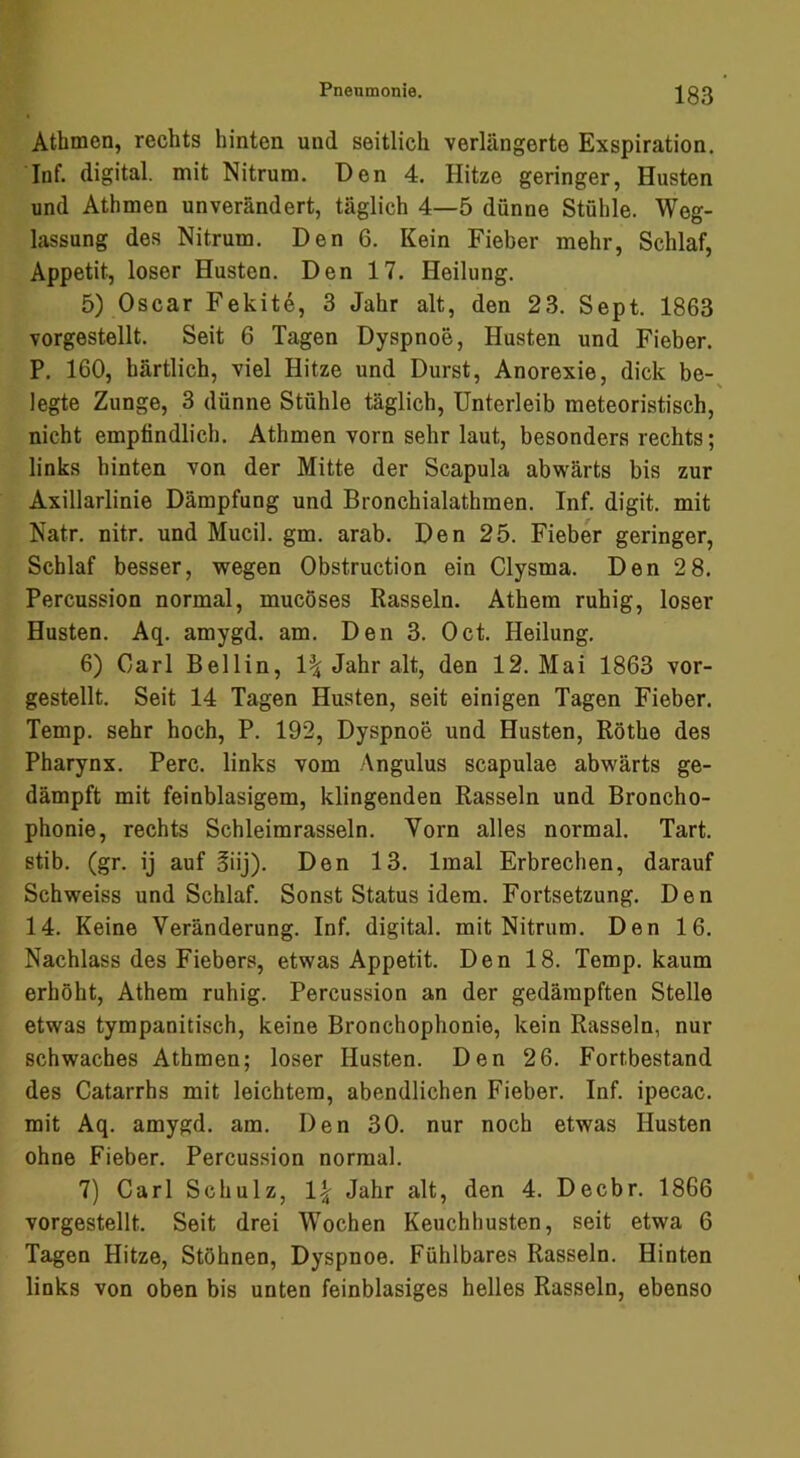 Athmen, rechts hinten und seitlich verlängerte Exspiration. Inf. digital, mit Nitrum. Den 4. Hitze geringer, Husten und Athmen unverändert, täglich 4—5 dünne Stühle. Weg- lassung des Nitrum. Den 6. Kein Fieber mehr, Schlaf, Appetit, loser Husten. Den 17. Heilung. 5) Oscar Fekite, 3 Jahr alt, den 23. Sept. 1863 vorgestellt. Seit 6 Tagen Dyspnoe, Husten und Fieber. P. 160, härtlich, viel Hitze und Durst, Anorexie, dick be-^ legte Zunge, 3 dünne Stühle täglich, Unterleib meteoristisch, nicht empfindlich. Athmen vorn sehr laut, besonders rechts; links hinten von der Mitte der Scapula abwärts bis zur Axillarlinie Dämpfung und Bronchialathmen. Inf. digit. mit Natr. nitr. und Mucil. gm. arab. Den 25. Fieber geringer, Schlaf besser, wegen Obstruction ein Clysma. Den 2 8. Percussion normal, mucöses Rasseln. Athem ruhig, loser Husten. Aq. amygd. am. Den 3. Oct. Heilung. 6) Carl Bellin, 1^ Jahr alt, den 12. Mai 1863 vor- gestellt. Seit 14 Tagen Husten, seit einigen Tagen Fieber. Temp. sehr hoch, P. 192, Dyspnoe und Husten, Röthe des Pharynx. Perc. links vom Angulus scapulae abwärts ge- dämpft mit feinblasigem, klingenden Rasseln und Broncho- phonie, rechts Schleimrasseln. Yorn alles normal. Tart. stib. (gr. ij auf §iij). Den 13. Imal Erbrechen, darauf Schweiss und Schlaf. Sonst Status idem. Fortsetzung. Den 14. Keine Veränderung. Inf. digital, mit Nitrum. Den 16. Nachlass des Fiebers, etwas Appetit. Den 18. Temp. kaum erhöht, Athem ruhig. Percussion an der gedämpften Stelle etwas tympanitisch, keine Bronchophonie, kein Rasseln, nur schwaches Athmen; loser Husten. Den 26. Fortbestand des Catarrhs mit leichtem, abendlichen Fieber. Inf. ipecac. mit Aq. amygd. am. Den 30. nur noch etwas Husten ohne Fieber. Percussion normal. 7) Carl Schulz, 1| Jahr alt, den 4. Decbr. 1866 vorgestellt. Seit drei Wochen Keuchhusten, seit etwa 6 Tagen Hitze, Stöhnen, Dyspnoe. Fühlbares Rasseln. Hinten links von oben bis unten feinblasiges helles Rasseln, ebenso