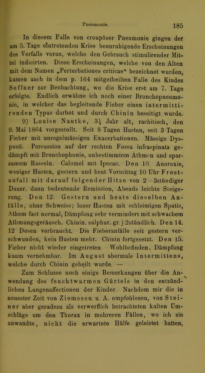 In diesem Falle von croupöser Pneumonie gingen der am 5. Tage eintretenden Krise beunruhigende Erscheinungen des Verfalls voran, welche den Gebrauch stimulirender Mit- tel indicirten. Diese Erscheinungen, welche von den Alten mit dem Namen „Perturbationes criticae“ bezeichnet wurden, kamen auch in dem p. 164 mitgetheilten Falle des Kindes Seffner zur Beobachtung, wo die Krise erst am 7. Tage erfolgte. Endlich erwähne ich noch einer Bronchopneumo- nie, in welcher das begleitende Fieber einen intermitti- renden Typus darbot und durch Chinin beseitigt wurde. 9) Louise Nautke, 3^ Jahr alt, rachitisch, den 9. Mai 1864 vorgestellt. Seit 8 Tagen Husten, seit 3 Tagen Fieber mit unregelmässigen Exacerbationen. Massige Dys- pnoe. Percussion auf der rechten Fossa infraspinata ge- dämpft mit Bronchophonie, unbestimmtem Athmen und spar- samem Rasseln. Calomel mit Ipecac. Den 10. Anorexie, weniger Husten, gestern und heut Vormittag 10 Uhr Frost- anfall mit darauf folgend er Hitze von 2-3stündiger Dauer, dann bedeutende Remission, Abends leichte Steige- rung. Den 12. Gestern und heute dieselben An- fälle, ohne Schweiss; loser Husten mit schleimigen Sputis, Athem fast normal, Dämpfung sehr vermindert mit schwachem Athmungsgeräusch. Chinin, sulphur. gr.j 2stündlich. Den 14. 12 Dosen verbraucht. Die Fieberanfälle seit gestern ver- schwunden, kein Husten mehr. Chinin fortgesetzt. Den l5. Fieber nicht wieder eingetreten Wohlbefinden, Dämpfung kaum vernehmbar. Im August abermals Intermittens, welche durch Chinin geheilt wurde. — Zum Schlüsse noch einige Bemerkungen über die An- wendung des feuchtwarmen Gürtels in den entzünd- lichen Lungenaffectionen der Kinder. Nachdem mir die in neuester Zeit von Ziemssen u. A. empfohlenen, von Stei- ner aber geradezu als verwerflich betrachteten kalten Um- schläge um den Thorax in mehreren Fällen, wo ich sie anwandte, nicht die erwartete Hülfe geleistet hatten.