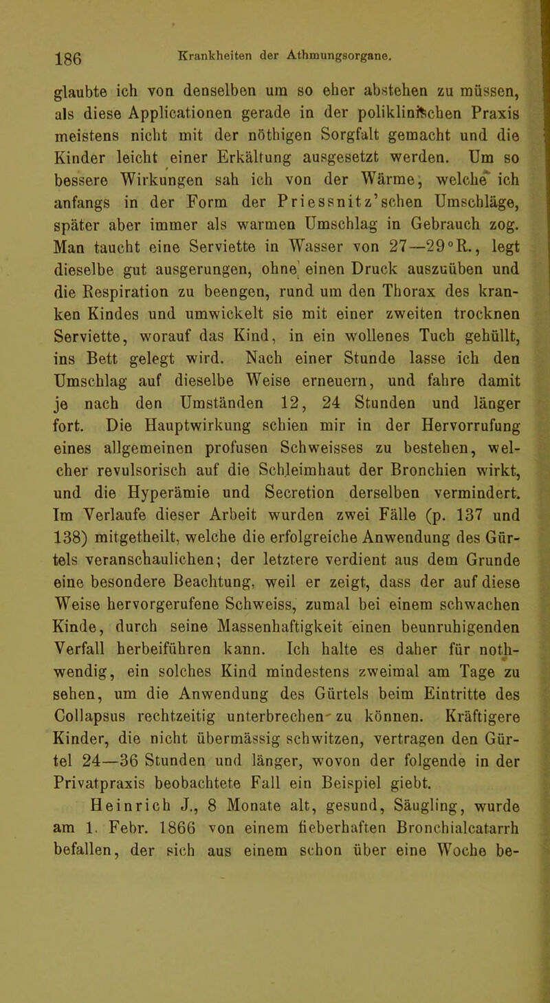 glaubte ich von denselben um so eher abstehen zu müssen, als diese Applicationen gerade in der poliklini^ichen Praxis meistens nicht mit der nöthigen Sorgfalt gemacht und die Kinder leicht einer Erkältung ausgesetzt werden. Um so bessere Wirkungen sah ich von der Wärme, weicht ich anfangs in der Form der Priessnitz’schen Umschläge, später aber immer als warmen Umschlag in Gebrauch zog. Man taucht eine Serviette in Wasser von 27—29°R., legt dieselbe gut ausgerungen, ohne’ einen Druck auszuüben und die Respiration zu beengen, rund um den Thorax des kran- ken Kindes und umwickelt sie mit einer zweiten trocknen Serviette, worauf das Kind, in ein wollenes Tuch gehüllt, ins Bett gelegt wird. Nach einer Stunde lasse ich den Umschlag auf dieselbe Weise erneuern, und fahre damit je nach den Umständen 12, 24 Stunden und länger fort. Die Hauptwirkung schien mir in der Hervorrufung eines allgemeinen profusen Schweisses zu bestehen, wel- cher revulsorisch auf die Schleimhaut der Bronchien wirkt, und die Hyperämie und Secretion derselben vermindert. Im Verlaufe dieser Arbeit wurden zwei Fälle (p. 137 und 138) mitgetheilt, welche die erfolgreiche Anwendung des Gür- tels veranschaulichen; der letztere verdient aus dem Grunde eine besondere Beachtung, weil er zeigt, dass der auf diese Weise hervorgerufene Schweiss, zumal bei einem schwachen Kinde, durch seine Massenhaftigkeit einen beunruhigenden Verfall herbeiführen kann. Ich halte es daher für noth- < wendig, ein solches Kind mindestens zweimal am Tage zu sehen, um die Anwendung des Gürtels beim Eintritte des Collapsus rechtzeitig unterbrechen' zu können. Kräftigere Kinder, die nicht übermässig schwitzen, vertragen den Gür- tel 24—36 Stunden und länger, wovon der folgende in der Privatpraxis beobachtete Fall ein Beispiel giebt. Heinrich J., 8 Monate alt, gesund, Säugling, wurde am 1. Febr. 1866 von einem fieberhaften Bronchialcatarrh befallen, der sich aus einem schon über eine Woche be-