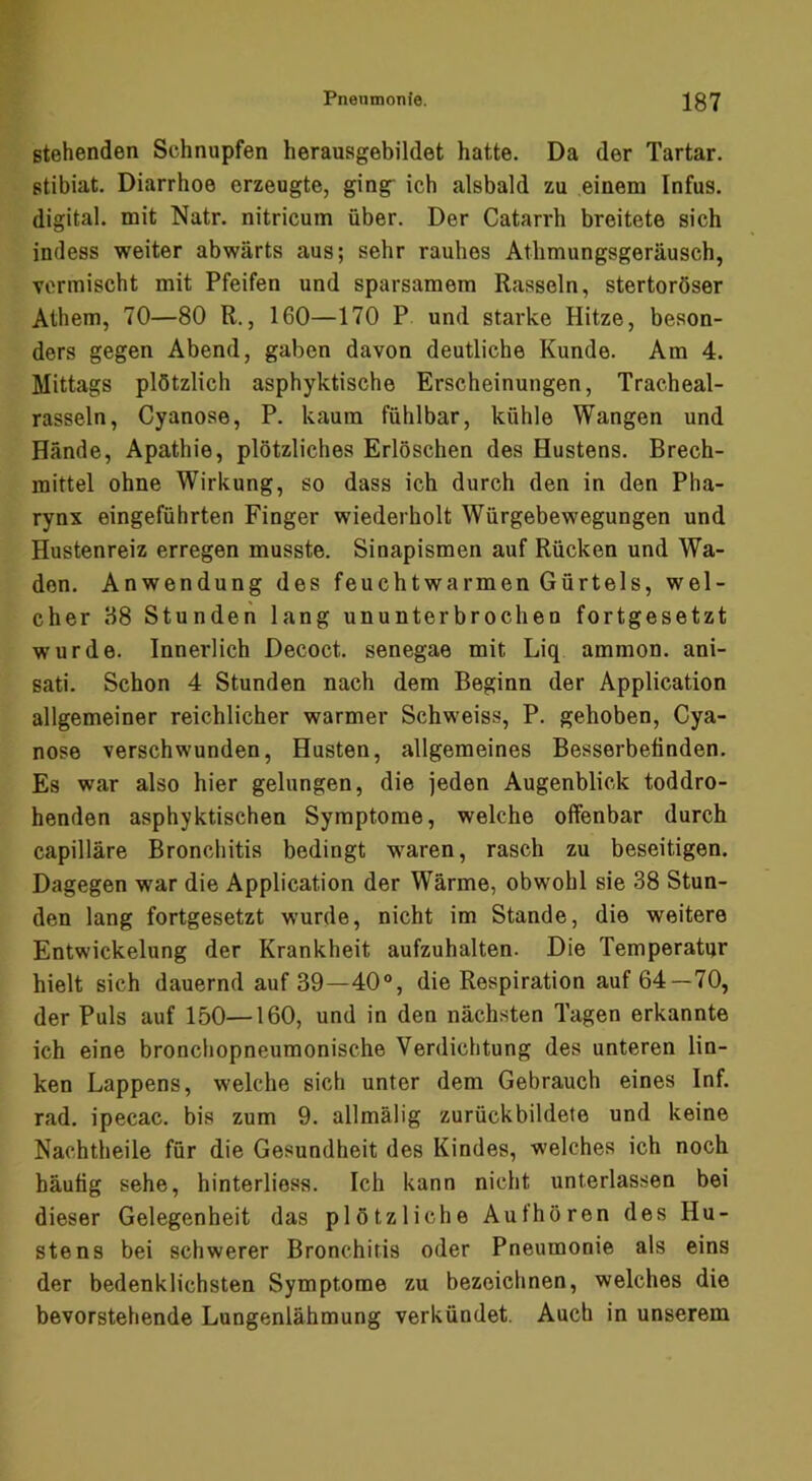 stehenden Schnupfen herausgebildet hatte. Da der Tartar, stibiat. Diarrhoe erzeugte, ging ich alsbald zu einem Infus, digital, mit Natr. nitricum über. Der Catarrh breitete sich indess weiter abwärts aus; sehr rauhes Athmungsgeräusch, vermischt mit Pfeifen und sparsamem Rasseln, stertoröser Athem, 70—80 R., 160—170 P und starke Hitze, beson- ders gegen Abend, gaben davon deutliche Kunde. Am 4. Mittags plötzlich asphyktische Erscheinungen, Tracheal- rasseln, Cyanose, P. kaum fühlbar, kühle Wangen und Hände, Apathie, plötzliches Erlöschen des Hustens. Brech- mittel ohne Wirkung, so dass ich durch den in den Pha- rynx eingeführten Finger wiederholt Würgebewegungen und Hustenreiz erregen musste. Sinapismen auf Rücken und Wa- den. Anwendung des feuchtwarmen Gürtels, wel- cher 88 Stunden lang ununterbrochen fortgesetzt wurde. Innerlich Decoct. senegae mit Liq ammon. ani- sati. Schon 4 Stunden nach dem Beginn der Application allgemeiner reichlicher warmer Schweiss, P. gehoben, Cya- nose verschwunden, Husten, allgemeines Besserbetinden. Es war also hier gelungen, die jeden Augenblick toddro- henden asphyktischen Symptome, welche offenbar durch capilläre Bronchitis bedingt waren, rasch zu beseitigen. Dagegen war die Application der Wärme, obwohl sie 38 Stun- den lang fortgesetzt wurde, nicht im Stande, die weitere Entwickelung der Krankheit aufzuhalten. Die Temperatur hielt sich dauernd auf 39—40°, die Respiration auf 64—70, der Puls auf 150—160, und in den nächsten Tagen erkannte ich eine bronchopneumonische Verdichtung des unteren lin- ken Lappens, welche sich unter dem Gebrauch eines Inf. rad. ipecac. bis zum 9. allmälig zurückbildete und keine Nachtheile für die Gesundheit des Kindes, welches ich noch häutig sehe, hinterliess. Ich kann nicht unterlassen bei dieser Gelegenheit das plötzliche Aufhören des Hu- stens bei schwerer Bronchitis oder Pneumonie als eins der bedenklichsten Symptome zu bezeiclinen, welches die bevorstehende Lungenlähmung verkündet. Auch in unserem