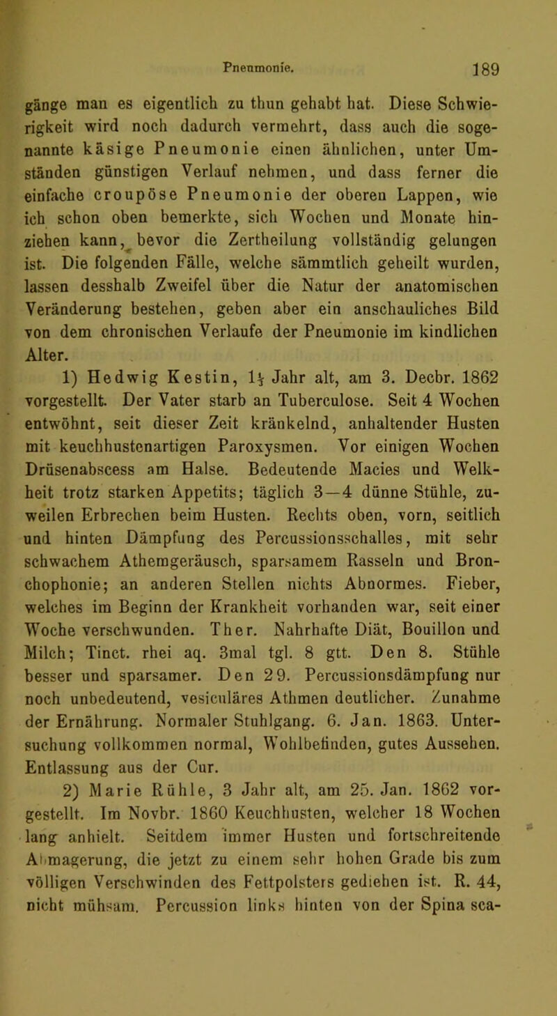 gange man es eigentlich zu thun gehabt hat. Diese Schwie- rigkeit wird noch dadurch vermehrt, dass auch die soge- nannte käsige Pneumonie einen ähnlichen, unter Um- ständen günstigen Verlauf nehmen, und dass ferner die einfache croupöse Pneumonie der oberen Lappen, wie ich schon oben bemerkte, sich Wochen und Monate hin- ziehen kann bevor die Zertheilung vollständig gelungen ist. Die folgenden Fälle, welche sämmtlich geheilt wurden, lassen desshalb Zweifel über die Natur der anatomischen Veränderung bestehen, geben aber ein anschauliches Bild von dem chronischen Verlaufe der Pneumonie im kindlichen Alter. 1) Hedwig Kestin, 1^ Jahr alt, am 3. Decbr. 1862 vorgestellt Der Vater starb an Tuberculose. Seit 4 Wochen entwöhnt, seit dieser Zeit kränkelnd, anhaltender Husten mit keuchhustenartigen Paroxysmen. Vor einigen Wochen Drüsenabscess am Halse. Bedeutende Macies und Welk- heit trotz starken Appetits; täglich 3—4 dünne Stühle, zu- weilen Erbrechen beim Husten. Rechts oben, vorn, seitlich und hinten Dämpfung des Percussionsschalles, mit sehr schwachem Atherageräusch, sparsamem Rasseln und Bron- chophonie; an anderen Stellen nichts Abnormes. Fieber, welches im Beginn der Krankheit vorhanden war, seit einer Woche verschwunden. Ther. Nahrhafte Diät, Bouillon und Milch; Tinct. rhei aq. 3mal tgl. 8 gtt. Den 8. Stühle besser und sparsamer. Den 2 9. Percussionsdämpfung nur noch unbedeutend, vesiculäres Athmen deutlicher. Zunahme der Ernährung. Normaler Stuhlgang. 6. Jan. 1863. Unter- suchung vollkommen normal, Wohlbefinden, gutes Aussehen. Entlassung aus der Cur. 2) Marie Rühle, 3 Jahr alt, am 25. Jan. 1862 vor- gestellt. Im Novbr. 1860 Keuchhusten, welcher 18 Wochen lang anhielt. Seitdem immer Husten und fortschreitende Alimagerung, die jetzt zu einem sehr hohen Grade bis zum völligen Verschwinden des Fettpolsters gediehen ist. R. 44, nicht mühsam. Percussion links hinten von der Spina sca-