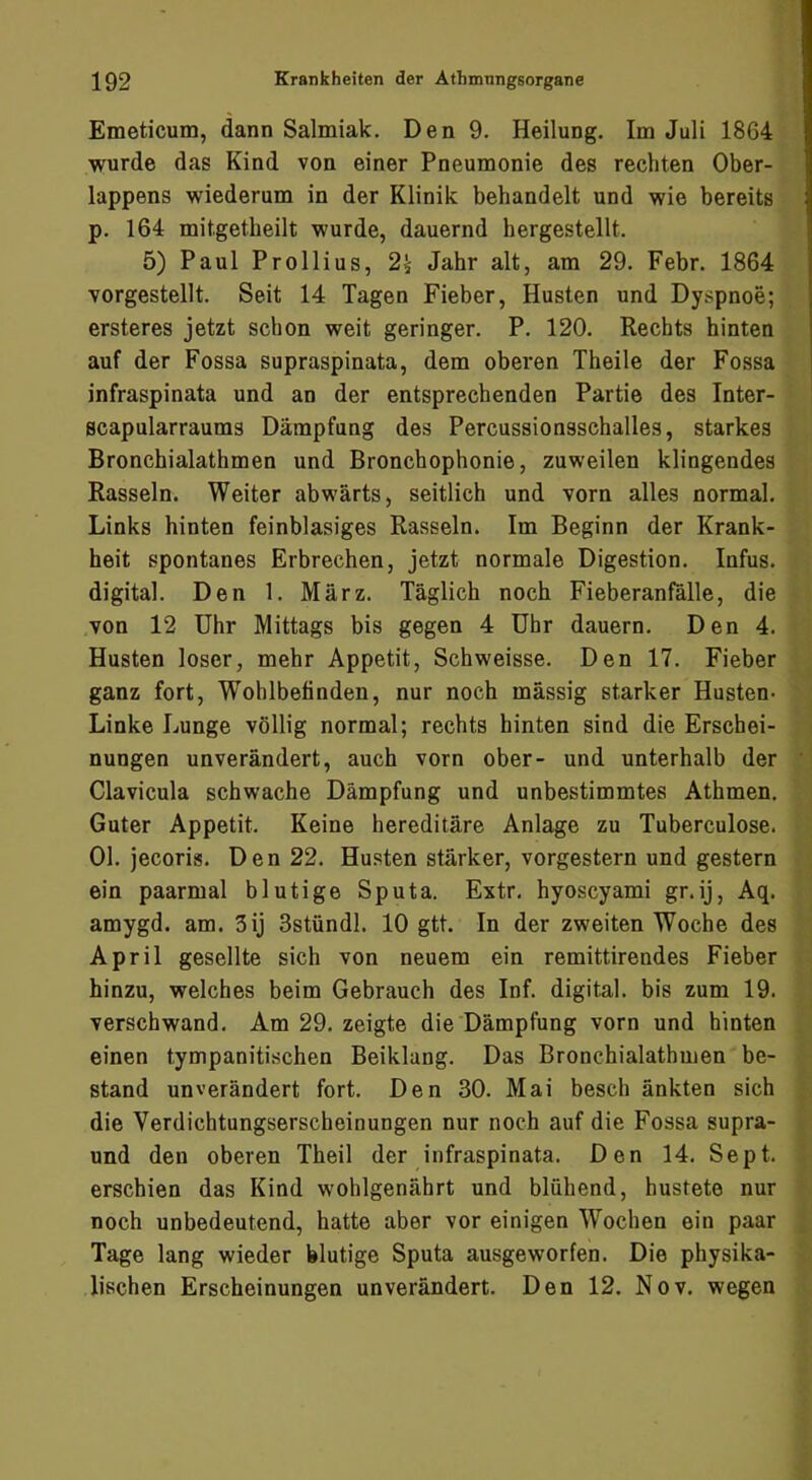 Emeticum, dann Salmiak. Den 9. Heilung. Im Juli 18G4 wurde das Kind von einer Pneumonie des rechten Ober- lappens wiederum in der Klinik behandelt und wie bereits p. 164 mitgetbeilt wurde, dauernd hergestellt. 5) Paul Prollius, 2^ Jahr alt, am 29. Febr. 1864 vorgestellt. Seit 14 Tagen Fieber, Husten und Dyspnoe; ersteres jetzt schon weit geringer. P. 120. Rechts hinten auf der Fossa supraspinata, dem oberen Theile der Fossa infraspinata und an der entsprechenden Partie des Inter- scapularraums Dämpfung des Percussionsschalles, starkes Bronchialathmen und Bronchophonie, zuweilen klingendes Rasseln. Weiter abwärts, seitlich und vorn alles normal. Links hinten feinblasiges Rasseln. Im Beginn der Krank- heit spontanes Erbrechen, jetzt normale Digestion. Infus, digital. Den 1. März. Täglich noch Fieberanfälle, die von 12 Uhr Mittags bis gegen 4 Uhr dauern. Den 4. Husten loser, mehr Appetit, Schweisse. Den 17. Fieber ganz fort, Wohlbefinden, nur noch massig starker Husten- Linke Lunge völlig normal; rechts hinten sind die Erschei- nungen unverändert, auch vorn ober- und unterhalb der Clavicula schwache Dämpfung und unbestimmtes Athmen. Guter Appetit. Keine hereditäre Anlage zu Tuberculose. 01. jecoris. Den 22. Husten stärker, vorgestern und gestern ein paarmal blutige Sputa. Extr, hyoscyami gr.ij, Aq. amygd. am. 3ij Sstündl. 10 gtt. In der zweiten Woche des April gesellte sich von neuem ein remittirendes Fieber hinzu, welches beim Gebrauch des Inf. digital, bis zum 19. verschwand. Am 29. zeigte die Dämpfung vorn und hinten einen tympanitischen Beiklung. Das Bronchialathmen be- stand unverändert fort. Den 30. Mai besch änkten sich die Verdichtungserscheinungen nur noch auf die Fossa supra- und den oberen Theil der infraspinata. Den 14. Sept. erschien das Kind wohlgenährt und blühend, hustete nur noch unbedeutend, hatte aber vor einigen Wochen ein paar Tage lang wieder blutige Sputa ausgeworfen. Die physika- lischen Erscheinungen unverändert. Den 12. Nov. wegen