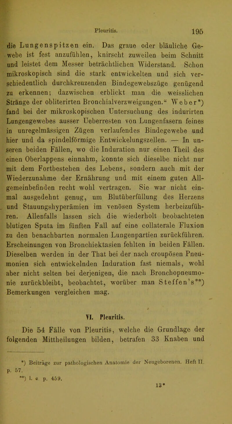 die Lungenspitzen ein. Das graue oder bläuliche Ge- webe ist fest anzufühlen, knirscht zuweilen beim Schnitt und leistet dem Messer beträchtlichen Widerstand. Schon mikroskopisch sind die stark entwickelten und sich ver- schiedentlich durchkreuzenden Bindegewebszüge genügend zu erkennen; dazwischen erblickt man die weisslichen Stränge der obliterirten Bronchialverzweigungen.“ Weber*) fand bei der mikroskopischen Untersuchung des indurirten Lungengewebes ausser Ueberresten von Lungenfasern feines in unregelmässigen Zügen verlaufendes Bindegewebe und hier und da spindelförmige Entwickelungszellen. — In un- seren beiden Fällen, wo die Induration nur einen Theil des einen Oberlappens einnahm, konnte sich dieselbe nicht nur mit dem Fortbestehen des Lebens, sondern auch mit der Wiederzunahme der Ernährung und mit einem guten All- gemeinbefinden recht wohl vertragen. Sie war nicht ein- mal ausgedehnt genug, um Blutüberfüllung des Herzens und Stauungshyperämien im venösen System herbeizufüh- ren. Allenfalls lassen sich die wiederholt beobachteten blutigen Sputa im fünften Fall auf eine collaterale Fluxion zu den benachbarten normalen Lungenpartien zurückführen. Erscheinungen von Bronchiektasien fehlten in beiden Fällen. Dieselben werden in der That bei der nach croupösen Pneu- monien sich entwickelnden Induration fast niemals, wohl aber nicht selten bei derjenigen, die nach Bronchopneumo- nie zurückbleibt, beobachtet, worüber man Steffen’s**) Bemerkungen vergleichen mag. VI. Pleuritis. Die 54 Fälle von Pleuritis, welche die Grundlage der folgenden Mittheilungen bilden, betrafen 33 Knaben und *) Beiträge zur pathoiogischen Anatomie der Neugeborenen. Heft II. p. 57. *•) 1. c p. 459. 13*