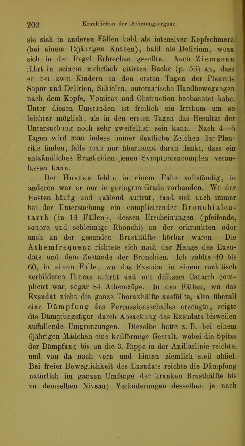 sie sich in anderen Fällen bald als intensiver Kopfschmerz (bei einem 12jährigen Knaben), bald als Delirium, wozu sich in der Regel Erbrechen gesellte. Auch Ziemssen führt in seinem mehrfach citirten Buche (p. 56) an, dass er bei zwei Kindern in den ersten Tagen der Pleuritis Sopor und Delirien, Schielen, automatische Handbewegungen nach dem Kopfe, Vomitus und Obstruction beobachtet habe. Unter diesen Umständen ist freilich ein Irrthum um so leichter möglich, als in den ersten Tagen das Resultat der Untersuchung noch sehr zweifelhaft sein kann. Nach 4—5 Tagen wird man indess immer deutliche Zeichen der Pleu- ritis linden, falls man nur überhaupt daran denkt, dass ein entzündliches Brustleiden jenen Symptomencomplex veran- lassen kann. Der Husten fehlte in einem Falle vollständig, in anderen war er nur in geringem Grade vorhanden. Wo der Husten häufig und quälend auftrat, fand sich auch immer bei der Untersuchung ein complicirender Bronchialca- tarrh (in 14 Fällen), dessen Erscheinungen (pfeifende, sonore und schleimige Rhonchi) an der erkrankten oder auch an der gesunden Brusthälfte hörbar waren, Die Athemfrequenz richtete sich nach der Menge des Exsu- dats und dem Zustande der Bronchien. Ich zählte 40 bis 60, in einem Falle, wo das Exsudat in einem rachitisch verbildeten Thorax auftrat und mit diffusem Catarrh com- plicirt war, sogar 84 Athemzüge. In den Fällen, wo das Exsudat nicht die ganze Thoraxhälfte ausfüllte, also überall eine Dämpfung des Percussionsschalles erzeugte, zeigte die Dämpfungsfigur durch Absackung des Exsudats bisweilen auffallende Umgrenzungen. Dieselbe hatte z. B. bei einem 6jährigen Mädchen eine keilförmige Gestalt, wobei die Spitze der Dämpfung bis an die 3. Rippe in der Axillarlinie reichte, und von da nach vorn und hinten ziemlich steil abfiel. Bei freier Beweglichkeit des Exsudats reichte die Dämpfung natürlich im ganzen Umfange der kranken Brusthälfte bis zu demselben Niveau; Veränderungen desselben je nach