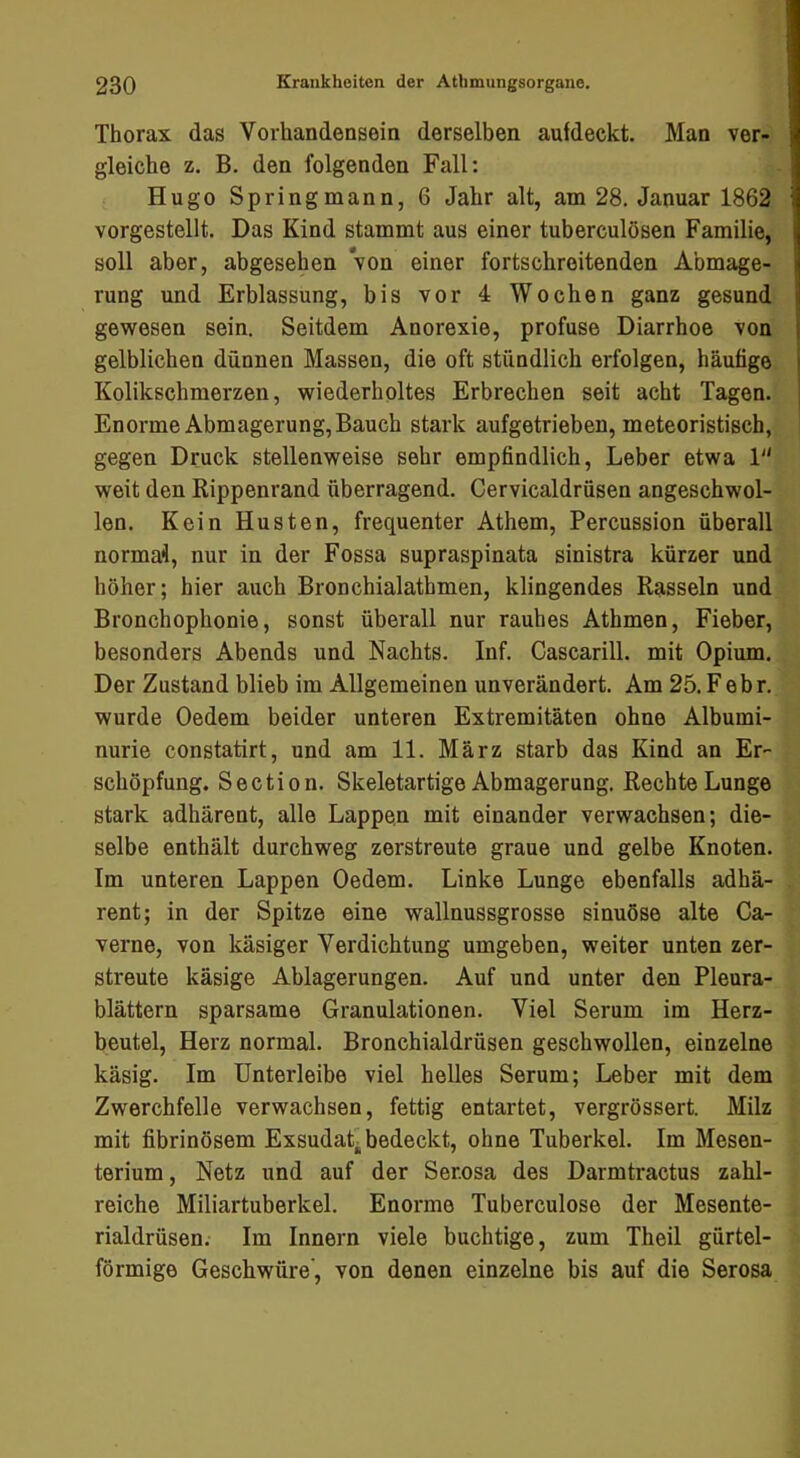 Thorax das Vorhandensein derselben aufdeckt. Man ver- gleiche z. B. den folgenden Fall: Hugo Spring mann, 6 Jahr alt, am 28. Januar 1862 vorgestellt. Das Kind stammt aus einer tuberculösen Familie, soll aber, abgesehen von einer fortschreitenden Abmage- rung und Erblassung, bis vor 4 Wochen ganz gesund gewesen sein. Seitdem Anorexie, profuse Diarrhoe von gelblichen dünnen Massen, die oft stündlich erfolgen, häufige Kolikschmerzen, wiederholtes Erbrechen seit acht Tagen. Enorme Abmagerung, Bauch stark aufgetrieben, meteoristisch, gegen Druck stellenweise sehr empfindlich, Leber etwa 1 weit den Rippenrand überragend. Cervicaldrüsen angeschwol- len. Kein Husten, frequenter Athem, Percussion überall normal, nur in der Fossa supraspinata sinistra kürzer und höher; hier auch Bronchialathmen, klingendes Rasseln und Bronchophonie, sonst überall nur rauhes Athmen, Fieber, besonders Abends und Nachts. Inf. Cascarill. mit Opium. Der Zustand blieb im Allgemeinen unverändert. Am 25. Febr. wurde Oedem beider unteren Extremitäten ohne Albumi- nurie constatirt, und am 11. März starb das Kind an Er- schöpfung. Section. Skeletartige Abmagerung. Rechte Lunge stark adhärent, alle Lappen mit einander verwachsen; die- selbe enthält durchweg zerstreute graue und gelbe Knoten. Im unteren Lappen Oedem. Linke Lunge ebenfalls adhä- rent; in der Spitze eine wallnussgrosse sinuöse alte Ca- verne, von käsiger Verdichtung umgeben, weiter unten zer- streute käsige Ablagerungen. Auf und unter den Pleura- blättern sparsame Granulationen. Viel Serum im Herz- beutel, Herz normal. Bronchialdrüsen geschwollen, einzelne käsig. Im Unterleibe viel helles Serum; Leber mit dem Zwerchfelle verwachsen, fettig entartet, vergrössert. Milz mit fibrinösem Exsudat-bedeckt, ohne Tuberkel. Im Mesen- terium, Netz und auf der Ser.osa des Darmtractus zahl- reiche Miliartuberkel. Enorme Tuberculose der Mesente- rialdrüsen. Im Innern viele buchtige, zum Theil gürtel- förmige Geschwüre', von denen einzelne bis auf die Serosa