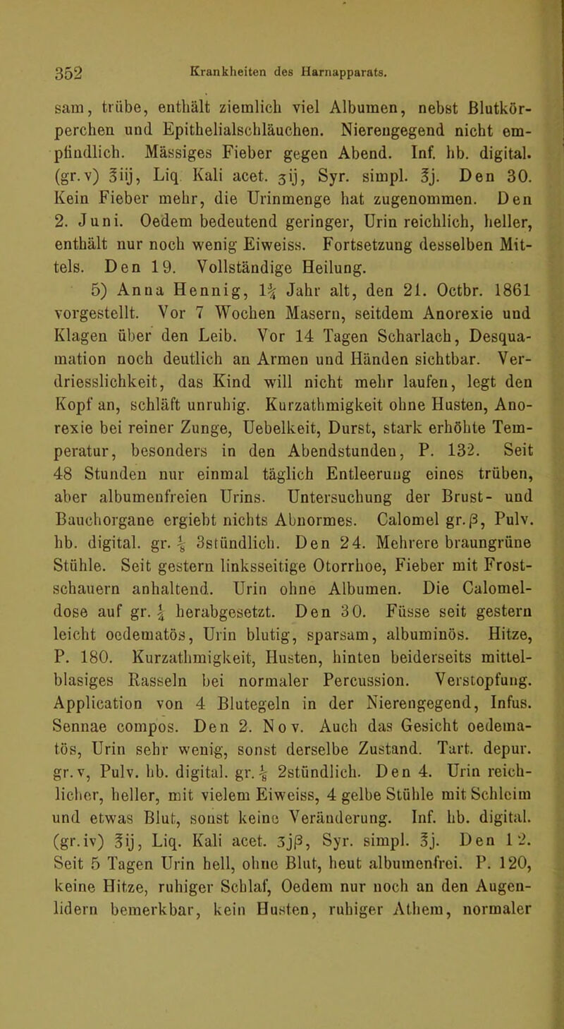 sam, trübe, enthält ziemlich viel Albuinen, nebst Blutkör- perchen und Epithelialschläuchen. Niereugegend nicht em- ptindlich. Massiges Fieber gegen Abend. Inf. hb. digital, (gr.v) giij, Liq Kali acet. sij, Syr. simpl. 5j. Den 30. Kein Fieber mehr, die Urinmenge hat zugenommen. Den 2. Juni. Oedem bedeutend geringer, Urin reichlich, heller, enthält nur noch wenig Eiweiss. Fortsetzung desselben Mit- tels. Den 19. Vollständige Heilung. 5) Anna Hennig, Jahr alt, den 21. Octbr. 1861 vorgestellt. Vor 7 Wochen Masern, seitdem Anorexie und Klagen über den Leib. Vor 14 Tagen Scharlach, Desqua- mation noch deutlich an Armen und Händen sichtbar. Ver- driesslichkeit, das Kind will nicht mehr laufen, legt den Kopf an, schläft unruhig. Kurzathmigkeit ohne Husten, Ano- rexie bei reiner Zunge, Uebelkeit, Durst, stark erhöhte Tem- peratur, besonders in den Abendstunden, P. 132. Seit 48 Stunden nur einmal täglich Entleerung eines trüben, aber albumeufreien Urins. Untersuchung der Brust- und Bauchorgane ergiebt nichts Abnormes. Calomel gr. (3, Pulv. hb. digital, gr. ^ Sstündlich. Den 24. Mehrere braungrüne Stühle. Seit gestern linksseitige Otorrhoe, Fieber mit Frost- schauern anhaltend. Urin ohne Albumen. Die Calomel- dose auf gr. | herabgesetzt. Den 30. Füsse seit gestern leicht oedematös, Urin blutig, sparsam, albuminös. Hitze, P. 180. Kurzathmigkeit, Husten, hinten beiderseits mittel- blasiges Rasseln bei normaler Percussion. Verstopfung. Application von 4 Blutegeln in der Nierengegend, Infus. Sennae compos. Den 2. Nov. Auch das Gesicht oedema- tös, Urin sehr wenig, sonst derselbe Zustand. Tart. depur. gr.v, Pulv. hb. digital, gr.^ 2stündlich. Den 4. Urin reich- licher, heller, mit vielem Eiweiss, 4 gelbe Stühle mit Schleim und etwas Blut, sonst keine Veränderung. Inf. hb. digital, (gr.iv) gij, Liq. Kali acet. 3jp, Syr. simpl. 3j. Den 12. Seit 5 Tagen Urin hell, ohne Blut, heut albumenfrei. P. 120, keine Hitze, ruhiger Schlaf, Oedem nur noch an den Augen- lidern bemerkbar, kein Husten, ruhiger Athem, normaler