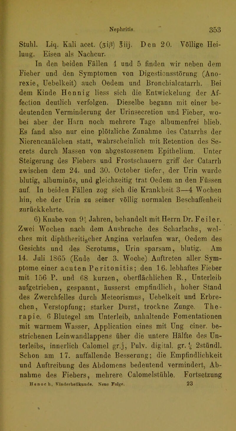 Stuhl. Liq. Kali acet. (siß) 5üj. Den 20. Völlige Hei- lung. Eisen als Nachcur. In den beiden Fällen 1 und 5 finden wir neben dem Fieber und den Symptomen von Digestionsstörung (Ano- rexie, Uebelkeit) auch Oedem und Bronchialcatarrh. Bei dem Kinde Hennig Hess sich die Entwickelung der Af- fection deutlich verfolgen. Dieselbe begann mit einer be- deutenden Verminderung der Urinsecretion und Fieber, wo- bei aber der Harn noch mehrere Tage albumenfrei blieb. Es fand also nur eine plötzliche Zunahme des Catarrhs der Nierencanälchen statt, wahrscheinlich mit Retention des Se- crets durch Massen von abgestossenem Epithelium. Unter Steigerung des Fiebers und Frostschauern griff der Catarrh zwischen dem 24. und 30. October tiefer, der Urin wurde blutig, albuminös, und gleichzeitig trat Oedem an den Füssen auf. In beiden Fällen zog sich die Krankheit 3—4 Wochen hin, ehe der Urin zu seiner völlig normalen Beschaffenheit zu rückkehrte. 6) Knabe von 9.^ Jahren, behandelt mit Herrn Dr. Feiler. Zwei Wochen nach dem Ausbruche des Scharlachs, wel- ches mit diphtheritischer Angina verlaufen war, Oedem des Gesichts und des Scrotums, Urin sparsam, blutig. Am 14. Juli 1865 (Ende der 3. Woche) Auftreten aller Sym- ptome einer acuten Peritonitis; den 16. lebhaftes Fieber mit 156 P. und 68 kurzen, oberflächlichen R., Unterleib aufgetrieben, gespannt, äusserst empfindlich, hoher Stand des Zwerchfelles durch Meteorismus, Uebelkeit und Erbre- chen, Verstopfung; starker Durst, trockne Zunge. The- rapie. 6 Blutegel am Unterleib, anhaltende Fomentationen mit warmem Wasser, Application eines mit Ung einer, be- strichenen Leinwandlappens über die untere Hälfte des Un- terleibs, innerlich Calomel gr.j, Pulv. digital, gr. ^ 2stundl. Schon am 17. auffallende Besserung; die Empfindlichkeit und Auftreibung des Abdomens bedeutend vermindert, Ab- nahme des Fiebers, mehrere Calomelstühle. Fortsetzung Henoeh, Kinderlietlkumle. Nene Folge. 23