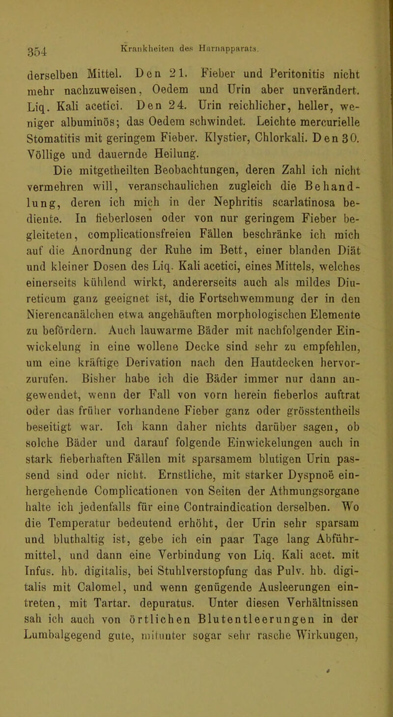 derselben Mittel. Den 21. Fieber und Peritonitis nicht mehr nachzuweisen, Oedem und Urin aber unverändert. Liq. Kali acetici. Den 24. Urin reichlicher, heller, we- niger albuminös; das Oedera schwindet. Leichte mercurielle Stomatitis mit geringem Fieber. Klystier, Chlorkali. Den 30. Völlige und dauernde Heilung. Die mitgetheilten Beobachtungen, deren Zahl ich nicht vermehren will, veranschaulichen zugleich die Behand- lung, deren ich mich in der Nephritis scarlatinosa be- diente. In tieberlosen oder von nur geringem Fieber be- gleiteten, complicationsfreien Fällen beschränke ich mich auf die Anordnung der Ruhe im Bett, einer blanden Diät und kleiner Dosen des Liq. Kali acetici, eines Mittels, welches einerseits kühlend wirkt, andererseits auch als mildes Diu- reticum ganz geeignet ist, die Fortschwemmung der in den Nierencanälchen etwa angehäuften morphologischen Elemente zu befördern. Auch lauwarme Bäder mit nachfolgender Ein- wickelung in eine wollene Decke sind sehr zu empfehlen, um eine kräftige Derivation nach den Hautdecken hervor- zurufen. Bisher habe ich die Bäder immer nur dann an- gewendet, wenn der Fall von vorn herein fieberlos auftrat oder das früher vorhandene Fieber ganz oder grösstentheils beseitigt war. Ich kann daher nichts darüber sagen, ob solche Bäder und darauf folgende Einwickelungen auch in stark fieberhaften Fällen mit sparsamem blutigen Urin pas- send sind oder nicht. Ernstliche, mit starker Dyspnoe ein- hergehende Complicationen von Seiten der Athmungsorgane halte ich jedenfalls für eine Contraindication derselben. Wo die Temperatur bedeutend erhöht, der Urin sehr sparsam und bluthaltig ist, gebe ich ein paar Tage lang Abführ- mittel, und dann eine Verbindung von Liq. Kali acet. mit Infus, hb. digitalis, bei Stuhlverstopfung das Pulv. hb. digi- talis mit Calomel, und wenn genügende Ausleerungen ein- treten, mit Tartar, depuratus. Unter diesen Verhältnissen sah ich auch von örtlichen Blutentleerungen in der Lumbalgegend gute, niilunter sogar sehr rasche Wirkungen,