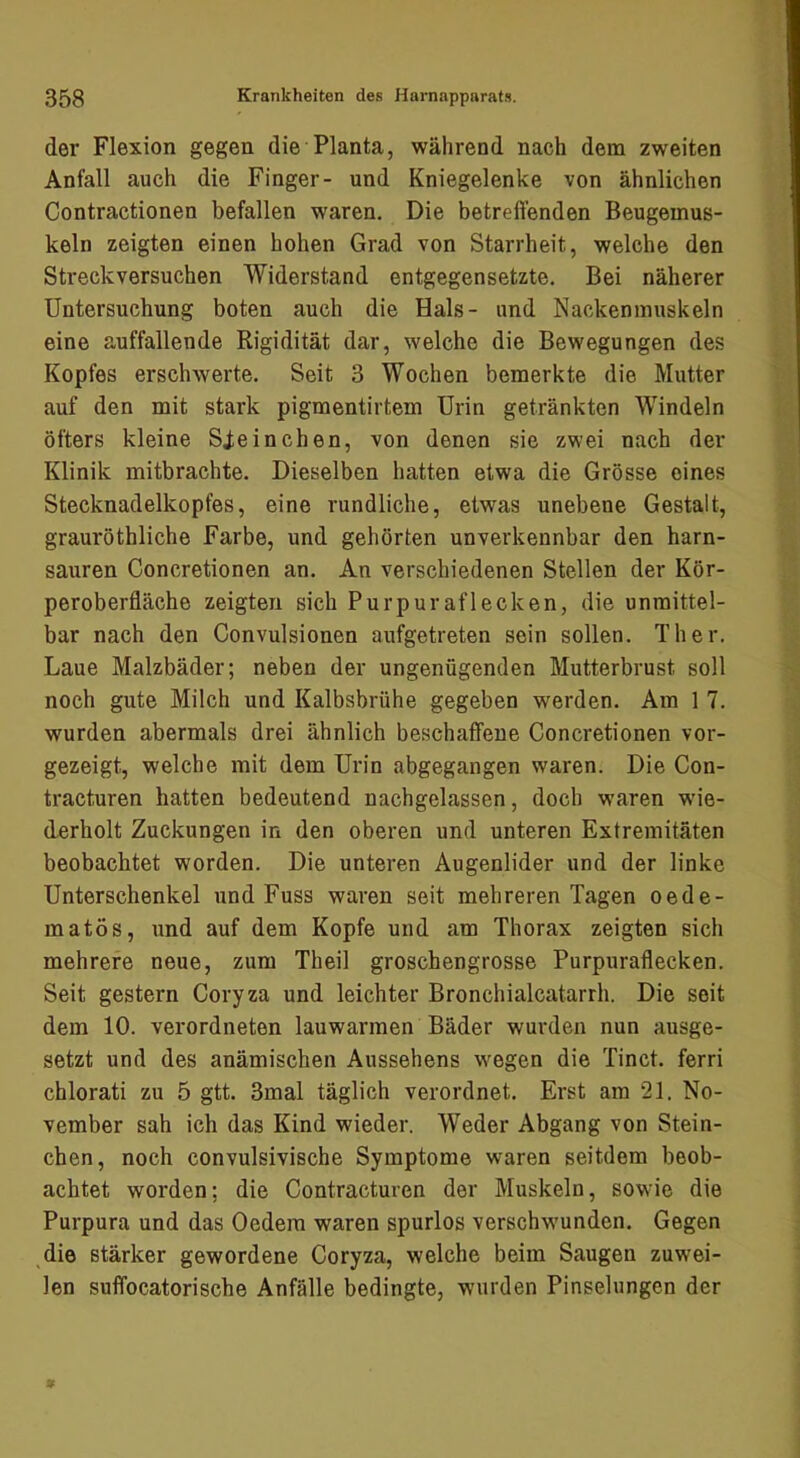 der Flexion gegen die Planta, während nach dem zweiten Anfall auch die Finger- und Kniegelenke von ähnlichen Contractionen befallen waren. Die betreffenden Beugemus- keln zeigten einen hohen Grad von Starrheit, welche den Streckversuchen Widerstand entgegensetzte. Bei näherer Untersuchung boten auch die Hals- und Nackeninuskeln eine auffallende Rigidität dar, welche die Bewegungen des Kopfes erschwerte. Seit 3 Wochen bemerkte die Mutter auf den mit stark pigmentirtem Urin getränkten Windeln öfters kleine Sie in dien, von denen sie zwei nach der Klinik mitbrachte. Dieselben hatten etwa die Grösse eines Stecknadelkopfes, eine rundliche, etwas unebene Gestalt, grauröthliche Farbe, und gehörten unverkennbar den harn- sauren Concretionen an. An verschiedenen Stellen der Kör- peroberfläche zeigten sich Purpuraflecken, die unmittel- bar nach den Convulsionen aufgetreten sein sollen. Th er. Laue Malzbäder; neben der ungenügenden Mutterbrust soll noch gute Milch und Kalbsbrühe gegeben werden. Ara 1 7. wurden abermals drei ähnlich beschaffene Concretionen vor- gezeigt, welche mit dem Urin abgegangen waren. Die Con- tracturen hatten bedeutend nachgelassen, doch waren wie- derholt Zuckungen in den oberen und unteren Extremitäten beobachtet worden. Die unteren Augenlider und der linke Unterschenkel und Fuss waren seit mehreren Tagen oede- matös, und auf dem Kopfe und am Thorax zeigten sich mehrere neue, zum Theil groschengrosse Purpuraflecken. Seit gestern Coryza und leichter Bronchialcatarrh. Die seit dem 10. verordneten lauwarmen Bäder wurden nun ausge- setzt und des anämischen Aussehens wegen die Tinct. ferri chlorati zu 5 gtt. 3mal täglich verordnet. Erst am 21. No- vember sah ich das Kind wieder. Weder Abgang von Stein- chen, noch convulsivische Symptome waren seitdem beob- achtet worden; die Contracturen der Muskeln, sowie die Purpura und das Oedera waren spurlos verschwunden. Gegen die stärker gewordene Coryza, welche beim Saugen zuwei- len suffocatorische Anfälle bedingte, wurden Pinselungen der