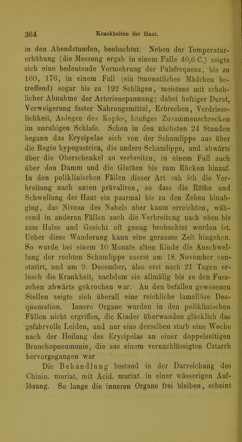 in den Abendstunden, beobachtet. Neben der Temperatur- erhöhung (die Messung ergab in einem Falle 40,G C.) zeigte sich eine bedeutende Vermehrung der Pulsfrequenz, bis zu 160, 176, in einem Fall (ein Omonatliches Mädchen be- treffend) sogar bis zu 192 Schlägen, meistens mit erheb- licher Abnahme der Arterienspannung; dabei heftiger Durst, Verweigerung fester Nahrungsmittel, Erbrechen, Verdriess- lichkeit, Anlegen des Kopfes, h;iuHges Zusammenschrecken im unruhigen Schlafe. Schon in den nächsten 24 Stunden begann das Erysipelas sich von der Schamlippe aus über die Regio hypogastrica, die andere Schamlippe, und abwärts über die Oberschenkel zu verbreiten, in einem Fall auch über den Damm und die Glutäen bis zum Rücken hinauf. In den poliklinischen Fällen dieser Art sah ich die Ver- breitung nach unten prävaliren, so dass die Röthe und Schwellung der Haut ein paarmal bis zu den Zehen hinab- ging, das Niveau des Nabels aber kaum erreichten, wäh- rend in anderen Fällen auch die Verbreitung nach oben bis zum Halse und Gesicht oft genug beobachtet worden ist. lieber diese Wanderung kann eine geraume Zeit hingehen. So wurde bei einem 10 Monate alten Kinde die Anschwel- lung der rechten Schamlippe zuerst am 18. November con- statirt, und am 9. December, also erst nach 21 Tagen er- losch die Krankheit, nachdem sie allmälig bis zu den Fuss- zehen abwärts gekrochen war. An den befallen gewesenen Stellen zeigte sich überall eine reichliche lamollöse Des- quamation. Innere Organe wurden in den poliklinischen Fällen nicht ergriffen, die Kinder überwanden glücklich das gefahrvolle Leiden, und nur eins derselben starb eine Woche nach der Heilung des Erysipelas an einer doppelseitigen Bronchopneumonie, die aus einem vernachlässigten Catarrh hervorgegangen war. Die Behandlung bestand in der Darreichung des Chinin, muriat, mit Acid. muriat. in einer wässerigen Auf- lösung. So lange die inneren Organe frei bleiben, scheint