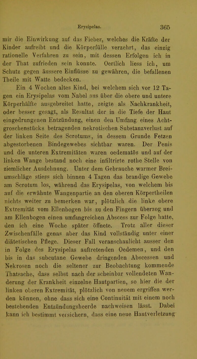 mir die Einwirkung auf das Fieber, welches die Kräfte der Kinder aufreibt und die Körperfülle verzehrt, das einzig rationelle Verfahren zu sein, mit dessen Erfolgen ich in der That zufrieden sein konnte. Oerüich Hess ich, um Schutz gegen äussere Einflüsse zu gewähren, die befallenen Theile mit Watte bedecken. Ein 4 Wochen altes Kind, bei welchem sich vor 12 Ta- gen ein Erysipelas vom Nabel aus über die obere und untere Körperhälfte ausgebreitet hatte, zeigte als Nachkrankheit, oder besser gesagt, als Resultat der in die Tiefe der Haut eingedrungenen Entzündung, einen den Umfang eines Acht- groschenstücks betragenden nekrotischen Substanzverlust auf der linken Seite des Scrotums, in dessera Grunde Fetzen abgestorbenen Bindegewebes sichtbar waren. Der Penis und die unteren Extremitäten waren oederaatös und auf der linken Wange bestand noch eine inflltrirte rothe Stelle von ziemlicher Ausdehnung. Unter dem Gebrauche warmer Brei- umschläge stiess sich binnen 4 Tagen das brandige Gewebe am Scrotum los, während das Erysipelas, von welchem bis auf die erwähnte Wangenpartie an den oberen Körpertheilen nichts weiter zu bemerken war, plötzlich die linke obere Extremität vom Ellenbogen bis zu den Fingern überzog und am Ellenbogen einen umfangreichen Abscess zur Folge hatte, den ich eine W^oche später öffnete. Trotz aller dieser Zwischenfälle genas aber das Kind vollständig unter einer diätetischen Pflege. Dieser Fall veranschaulicht ausser den in Folge des Erysipelas auftretenden Oedemen, und den bis in das subcutane Gewebe dringenden Abscessen und Nekrosen noch die seltener zur Beobachtung kommende Thatsache, dass selbst nach der scheinbar vollendeten Wan- derung der Krankheit einzelne Hautpartien, so hier die der linken oberen Extremität, plötzlich von neuem ergriffen wer- den können, ohne dass sich eine Continuität mit einem noch bestehenden Entzündungsheerde nachweisen lässt. Dabei kann ich l)estimmt versichern, dass eine neue Haut Verletzung