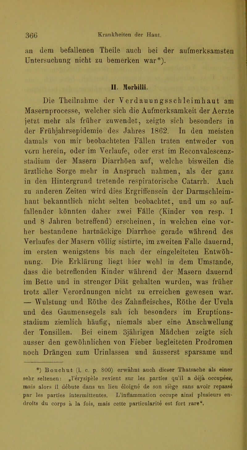 HU dem befallenen Theile auch bei der aufmerksamsten ^ Untersuchung nicht zu bemerken war*). \\ ; t I II. HlorbilU. ^ Die Theilnahme der Verdauungsschleimhaut am ^ Masernprocesse, welcher sich die Aufmerksamkeit der Aerzte Al jetzt mehr als früher zuwendet, zeigte sich besonders in der Frühjahrsepidemie des Jahres 1862. In den meisten V damals von mir beobachteten Fällen traten entweder von jf vorn herein^ oder im Verlaufe, oder erst im Reconvalescenz- ’*^ Stadium der Masern Diarrhöen auf, welche bisweilen die ^ ärztliche Sorge mehr in Anspruch nahmen, als der ganz in den Hintergrund tretende respiratorische Catarrh. Auch 1 zu anderen Zeiten wird dies Ergriffensein der Darmschleim- haut bekanntlich nicht selten beobachtet, und um so auf- fallender könnten daher zwei Fälle (Kinder von resp. 1 I und 8 Jahren betreffend) erscheinen, in welchen eine vor- ‘ her bestandene hartnäckige Diarrhoe gerade während des ( Verlaufes der Masern völlig sistirte, im zweiten Falle dauernd, im ersten wenigstens bis nach der eingeleiteten Entwöh- i, nung. Die Erklärung liegt hier wohl in dem Umstande, dass die betreffenden Kinder während der Masern dauernd r im Bette und in strenger Diät gehalten wurden, was früher ^ trotz aller Verordnungen nicht zu erreichen gewesen war. | — Wulstung und Röthe des Zahnfleisches, Röthe der Uvula und des Gaumensegels sah ich besonders im Eruptions- stadium ziemlich häufig, niemals aber eine Anschwellung 4 der Tonsillen. Bei einem 3jährigen Mädchen zeigte sich 2 ausser den gewöhnlichen von Fieber begleiteten Prodromen | noch Drängen zum Urinlassen und äusserst sparsame und *) Bouchut (1. c. p. 800) erwähnt auch dieser Thatsaehe als einer sehr seltenen: ^rärysipele revient sur les parties qu’il a dejä occupees, mais alors il däbute dans nn lieu dloignä de son siege sans avoir repassd par les parties intermittentes. L’inflammation occupe ainsi plusienrs en- droits du corps ä la fois, mais cette particularitd est fort rare“.