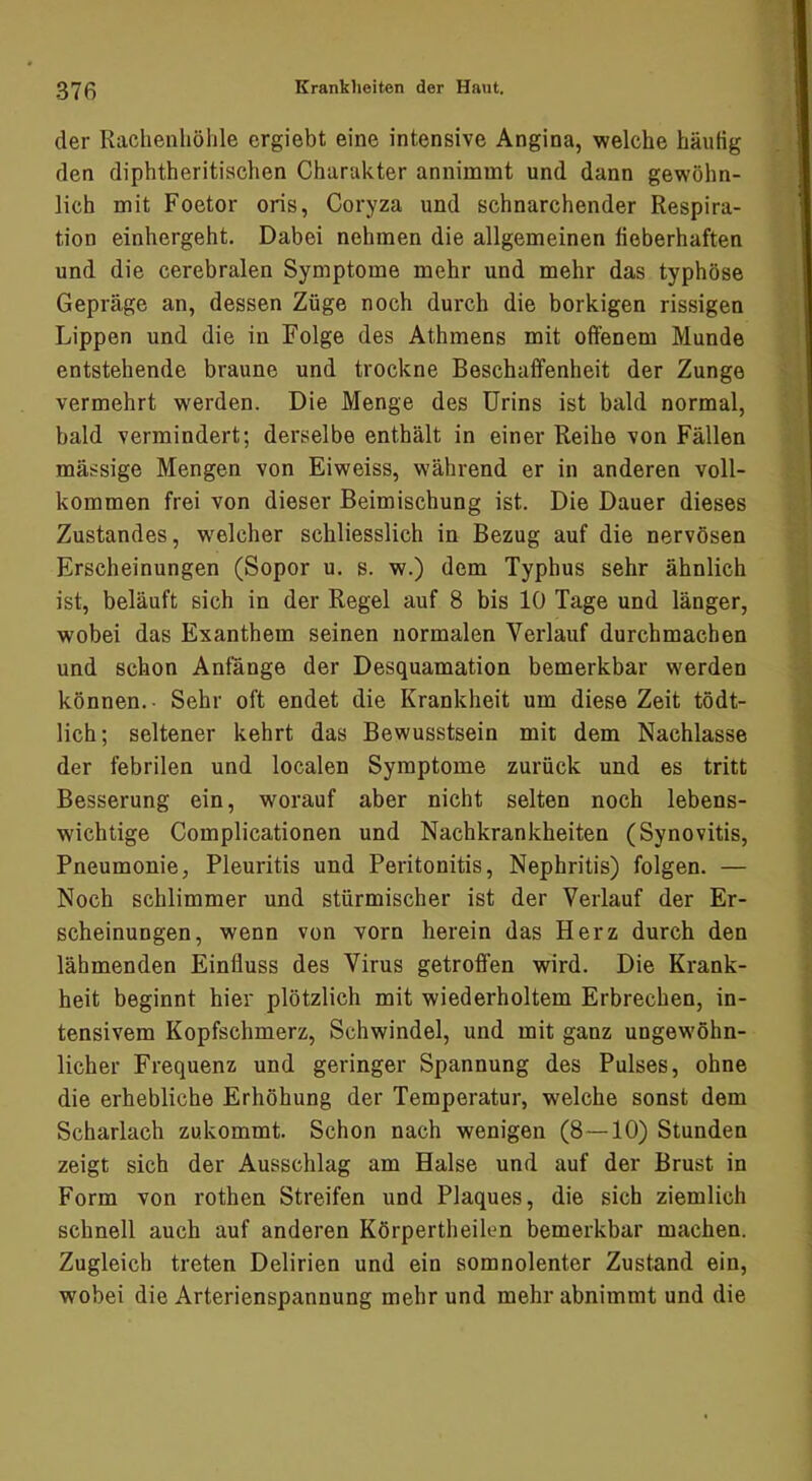 der Rachenhöhle ergiebt eine intensive Angina, welche häutig den diphtheritischen Charakter annimmt und dann gewöhn- lich mit Foetor oris, Coryza und schnarchender Respira- tion einhergeht. Dabei nehmen die allgemeinen fieberhaften und die cerebralen Symptome mehr und mehr das typhöse Gepräge an, dessen Züge noch durch die borkigen rissigen ' Lippen und die in Folge des Athmens mit offenem Munde ! entstehende braune und trockne Beschaffenheit der Zunge ' i vermehrt werden. Die Menge des Urins ist bald normal, ■ ’ bald vermindert; derselbe enthält in einer Reihe von Fällen 'i massige Mengen von Eiweiss, während er in anderen voll- : i kommen frei von dieser Beimischung ist. Die Dauer dieses .,i Zustandes, w'elcher schliesslich in Bezug auf die nervösen Erscheinungen (Sopor u. s. w.) dem Typhus sehr ähnlich ist, beläuft sich in der Regel auf 8 bis 10 Tage und länger, wobei das Exanthem seinen normalen Verlauf durchmachen und schon Anfänge der Desquamation bemerkbar werden -j können.- Sehr oft endet die Krankheit um diese Zeit tödt- lieh; seltener kehrt das Bewusstsein mit dem Nachlasse der febrilen und localen Symptome zurück und es tritt ; Besserung ein, worauf aber nicht selten noch lebens- wichtige Complicationen und Nachkrankheiten (Synovitis, i Pneumonie, Pleuritis und Peritonitis, Nephritis) folgen. — ; Noch schlimmer und stürmischer ist der Verlauf der Er- J scheinungen, wenn von vorn herein das Herz durch den i lähmenden Einfluss des Virus getroffen wird. Die Krank- I heit beginnt hier plötzlich mit wiederholtem Erbrechen, in- tensivem Kopfschmerz, Schwindel, und mit ganz ungewöhn- licher Frequenz und geringer Spannung des Pulses, ohne die erhebliche Erhöhung der Temperatur, welche sonst dem Scharlach zukommt. Schon nach wenigen (8—10) Stunden zeigt sich der Ausschlag am Halse und auf der Brust in Form von rothen Streifen und Plaques, die sich ziemlich schnell auch auf anderen Körpertheilen bemerkbar machen. i Zugleich treten Delirien und ein somnolenter Zustand ein, wobei die Arterienspannung mehr und mehr abnimmt und die