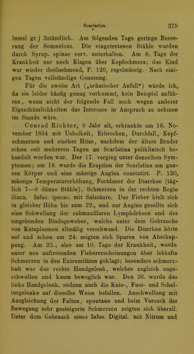 lomel gr.j 3stündlieh. Am folgenden Tage geringe Besse- rung der Somnolenz. Die eingetretenen Stühle wurden durch Syrup. spinae cerv. unterhalten. Am 8. Tage der Krankheit nur noch Klagen über Kopfschmerz; das Kind war wieder theilnehmend, P. 120, regelmässig. • Nach eini- gen Tagen vollständige Genesung. Für die zweite Art („urämischer Anfall“) würde ich, da sie leider häufig genug vorkommt, kein Beispiel anfüh- ren , wenn nicht der folgende Fall auch wegen anderer Eigenthümlichkeiten das Interesse in Anspruch zu nehmen im Stande wäre. Conrad Richter, 8 Jahr alt, erkrankte am 16. No- vember 1864 mit üebelkeit, Erbrechen, Durchfall, Kopf- schmerzen und starker Hitze, nachdem der ältere Bruder schon seit mehreren Tagen an Scarlatina poliklinisch be- handelt worden war. Der 17. verging unter denselben Sym- ptomen; am 18. wurde die Eruption der Scarlatina am gan- zen Körper und eine mässige Angina constatirt. P. 130, mässige Temperaturerhöhung, Fortdauer der Diarrhoe (täg- lich 7—8 dünne Stühle), Schmerzen in der rechten Regio iliaca. Infus, ipecac. mit Salzsäure. Das Fieber hielt sich in gleicher Höhe bis zum 22., und zur Angina gesellte sich eine Schwellung der submaxillaren Lymphdrüsen und des umgebenden Bindegewebes, welche unter dem Gebrauche von Kataplasmen allmälig verschwand. Die Diarrhoe hörte auf und schon am 24. zeigten sich Spuren von Abschup- pung. Am 25., also am 10. Tage der Krankheit, wurde unter neu auftretenden Fiebererscheinungen über lebhafte Schmerzen in den Extremitäten geklagt; besonders schmerz- haft war das rechte Handgelenk, welches zugleich ange- schwollen und kaum beweglich war. Den 26. wurde das linke Handgelenk, sodann auch die Knie-, Fuss- und Schul- tergelenke auf dieselbe Weise befallen. Anschwellung mit Ausgleichung der Falten, spontane und beim Versuch der Bewegung sehr gesteigerte Schmerzen zeigten sich überall. Unter dem Gebrauch eines Infus. Digital, mit Nitrum und