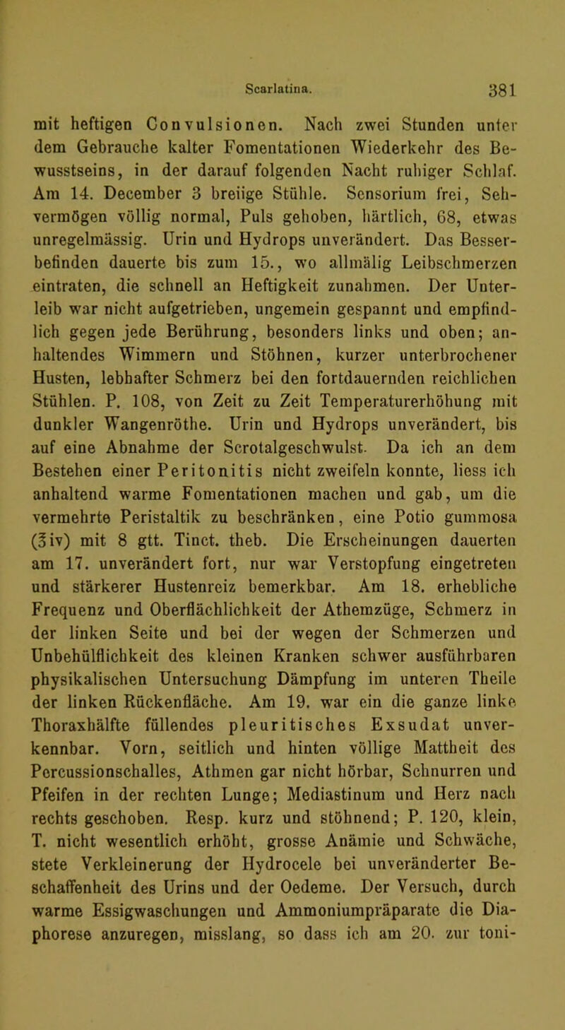 mit heftigen Gonvulsionen. Nach zwei Stunden unter dem Gebrauche kalter Fomentationen Wiederkehr des Be- wusstseins, in der darauf folgenden Nacht ruhiger Schlaf. Am 14. December 3 breiige Stühle. Scnsorium frei, Seh- vermögen völlig normal, Puls gehoben, härtlich, 68, etwas unregelmässig. Urin und Hydrops unverändert. Das Besser- befinden dauerte bis zum 15., wo allmälig Leibschmerzen eintraten, die schnell an Heftigkeit Zunahmen. Der Unter- leib war nicht aufgetrieben, ungemein gespannt und empfind- lich gegen jede Berührung, besonders links und oben; an- haltendes Wimmern und Stöhnen, kurzer unterbrochener Husten, lebhafter Schmerz bei den fortdauernden reichlichen Stühlen. P. 108, von Zeit zu Zeit Temperaturerhöhung mit dunkler Wangenröthe. Urin und Hydrops unverändert, bis auf eine Abnahme der Scrotalgeschwulst. Da ich an dem Bestehen einer Peritonitis nicht zweifeln konnte, Hess ich anhaltend warme Fomentationen machen und gab, um die vermehrte Peristaltik zu beschränken, eine Potio gummosa (?iv) mit 8 gtt. Tinct, theb. Die Erscheinungen dauerten am 17. unverändert fort, nur war Verstopfung eingetreten und stärkerer Hustenreiz bemerkbar. Am 18. erhebliche Frequenz und Oberflächlichkeit der Athemzüge, Schmerz in der linken Seite und bei der wegen der Schmerzen und Unbehülflichkeit des kleinen Kranken schwer ausführbaren physikalischen Untersuchung Dämpfung im unteren Theile der linken Rückenfläche. Am 19. war ein die ganze linke Thoraxhälfte füllendes pleuritisches Exsudat unver- kennbar. Vorn, seitlich und hinten völlige Mattheit des Percussionschalles, Athmen gar nicht hörbar, Schnurren und Pfeifen in der rechten Lunge; Mediastinum und Herz nach rechts geschoben. Resp. kurz und stöhnend; P. 120, klein, T. nicht wesentlich erhöht, grosse Anämie und Schwäche, stete Verkleinerung der Hydrocele bei unveränderter Be- schaffenheit des Urins und der Oedeme. Der Versuch, durch warme Essigwascliungen und Ammoniumpräparate die Dia- phorese anzuregen, misslang, so dass ich am 20. zur toni-