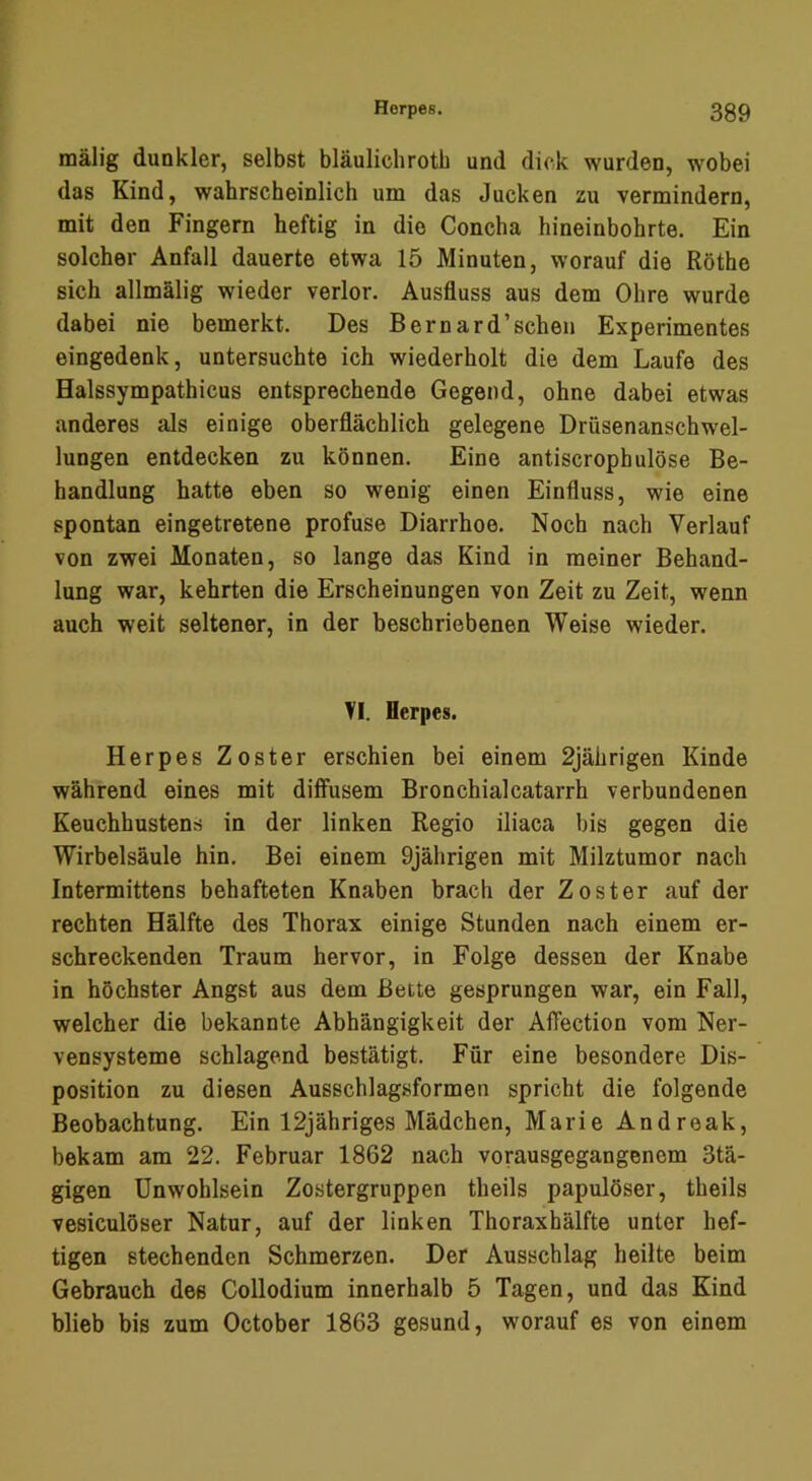 mälig dunkler, selbst bläulichrotb und dick wurden, wobei das Kind, wahrscheinlich um das Jucken zu vermindern, mit den Fingern heftig in die Concha hineinbohrte. Ein solcher Anfall dauerte etwa 15 Minuten, worauf die Röthe sich allmälig wieder verlor. Ausfluss aus dem Ohre wurde dabei nie bemerkt. Des Bernard’schen Experimentes eingedenk, untersuchte ich wiederholt die dem Laufe des Halssympathicus entsprechende Gegend, ohne dabei etwas anderes als einige oberflächlich gelegene Drüsenanschwel- lungen entdecken zu können. Eine antiscrophulöse Be- handlung hatte eben so wenig einen Einfluss, wie eine spontan eingetretene profuse Diarrhoe. Noch nach Verlauf von zwei Monaten, so lange das Kind in meiner Behand- lung war, kehrten die Erscheinungen von Zeit zu Zeit, wenn auch weit seltener, in der beschriebenen Weise wieder. VI. Herpes. Herpes Zoster erschien bei einem 2jährigen Kinde während eines mit diffusem Bronchialcatarrh verbundenen Keuchhustens in der linken Regio iliaca bis gegen die Wirbelsäule hin. Bei einem 9jährigen mit Milztumor nach Intermittens behafteten Knaben brach der Zoster auf der rechten Hälfte des Thorax einige Stunden nach einem er- schreckenden Traum hervor, in Folge dessen der Knabe in höchster Angst aus dem Bette gesprungen war, ein Fall, welcher die bekannte Abhängigkeit der Affection vom Ner- vensysteme schlagend bestätigt. Für eine besondere Dis- position zu diesen Ausschlagsformen spricht die folgende Beobachtung. Ein 12jähriges Mädchen, Marie Andreak, bekam am 22. Februar 1862 nach vorausgegangenem 3tä- gigen Unwohlsein Zostergruppen theils papulöser, theils vesiculöser Natur, auf der linken Thoraxhälfte unter hef- tigen stechenden Schmerzen. Der Ausschlag heilte beim Gebrauch des Collodium innerhalb 5 Tagen, und das Kind blieb bis zum October 1863 gesund, worauf es von einem