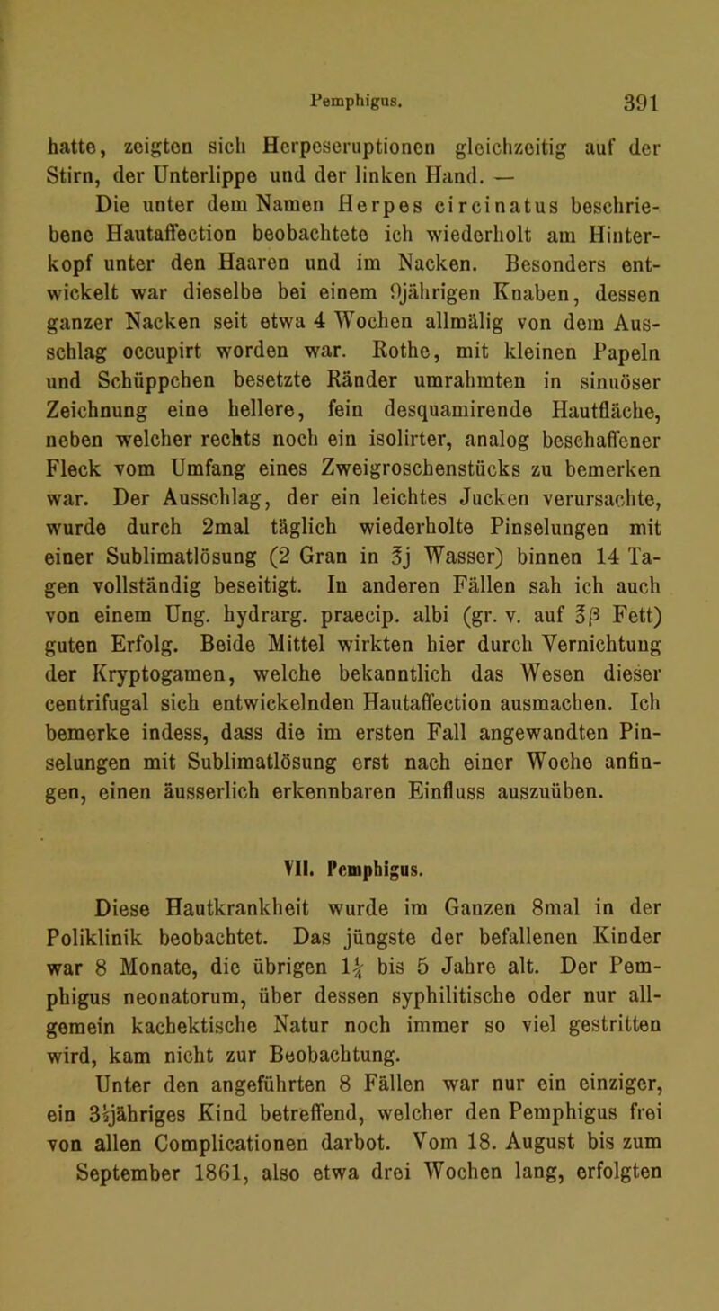 hatte, zeigten sich Herpeseruptionon gleichzeitig auf der Stirn, der Unterlippe und der linken Hand. — Die unter dem Namen Herpes circinatus beschrie- bene Hautaffection beobachtete ich wiederholt am Hinter- kopf unter den Haaren und im Nacken. Besonders ent- wickelt war dieselbe bei einem 9jährigen Knaben, dessen ganzer Nacken seit etwa 4 Wochen allmälig von dom Aus- schlag occupirt worden war. Rothe, mit kleinen Papeln und Schüppchen besetzte Ränder umrahmten in sinuöser Zeichnung eine hellere, fein desquamirende Hautfläche, neben welcher rechts noch ein isolirter, analog beschaffener Fleck vom Umfang eines Zweigroschenstücks zu bemerken war. Der Ausschlag, der ein leichtes Jucken verursachte, wurde durch 2mal täglich wiederholte Pinselungen mit einer Sublimatlösung (2 Gran in Wasser) binnen 14 Ta- gen vollständig beseitigt. In anderen Fällen sah ich auch von einem Ung. hydrarg. praecip. albi (gr. v. auf Sß Fett) guten Erfolg. Beide Mittel wirkten hier durch Vernichtung der Kryptogamen, welche bekanntlich das Wesen dieser centrifugal sich entwickelnden Hautaffection ausmachen. Ich bemerke indess, dass die im ersten Fall angewandten Pin- selungen mit Sublimatlösung erst nach einer Woche anfin- gen, einen äusserlich erkennbaren Einfluss auszuüben. YII. Pemphigus. Diese Hautkrankheit wurde im Ganzen 8mal in der Poliklinik beobachtet. Das jüngste der befallenen Kinder war 8 Monate, die übrigen bis 5 Jahre alt. Der Pem- phigus neonatorum, über dessen syphilitische oder nur all- gemein kachektische Natur noch immer so viel gestritten wird, kam nicht zur Beobachtung. Unter den angeführten 8 Fällen war nur ein einziger, ein S^jähriges Kind betreffend, welcher den Pemphigus frei von allen Complicationen darbot. Vom 18. August bis zum September 1861, also etwa drei Wochen lang, erfolgten