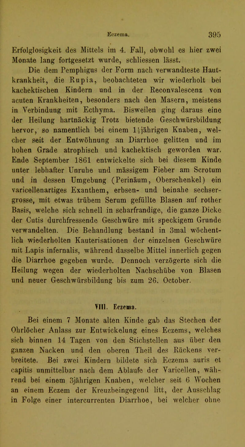 Erfolglosigkeit des Mittels im 4. Fall, obwohl es hier zwei Monate lang fortgesetzt wurde, schliessen lässt. Die dem Pemphigus der Form nach verwandteste Haut- krankheit, die Rupia, beobachteten wir wiederholt bei kachektischen Kindern und in der Reconvalescenz von acuten Krankheiten, besonders nach den Masern, meistens in Verbindung mit Ecthyma, Bisweilen ging daraus eine der Heilung hartnäckig Trotz bietende Geschwürsbildung hervor, so namentlich bei einem 1 ^jährigen Knaben, wel- cher seit der Entwöhnung an Diarrhoe gelitten und im hohen Grade atrophisch und kachektisch geworden war. Ende September 1861 entwickelte sich bei diesem Kinde unter lebhafter Unruhe und mässigem Fieber am Scrotum und in dessen Umgebung (Perinäum, Oberschenkel) ein varicellenartiges Exanthem, erbsen- und beinahe sechser- grosse, mit etwas trübem Serum gefüllte Blasen auf rother Basis, welche sich schnell in scharfrandige, die ganze Dicke der Cutis durchfressende Geschwüre mit speckigem Grunde verwandelten. Die Behandlung bestand in 3mal wöchent- lich wiederholten Kauterisationen der einzelnen Geschwüre mit Lapis infernalis, während dasselbe Mittel innerlich gegen die Diarrhoe gegeben wurde. Dennoch verzögerte sich die Heilung wegen der wiederholten Nachschübe von Blasen und neuer Geschwürsbildung bis zum 26. October. Ylll. Eczema. Bei einem 7 Monate alten Kinde gab das Stechen der Ohrlöcher Anlass zur Entwickelung eines Eczems, welches sich binnen 14 Tagen von den Stichstellen aus über den ganzen Nacken und den oberen Theil des Rückens ver- breitete. Bei zwei Kindern bildete sich Eczema auris et capitis unmittelbar nach dem Ablaufe der Varicellen, wäh- rend bei einem 3jährigen Knaben, welcher seit 6 Wochen an einem Eczem der Kreuzbeingegend litt, der Ausschlag in Folge einer intercurrenten Diarrhoe, bei welcher ohne