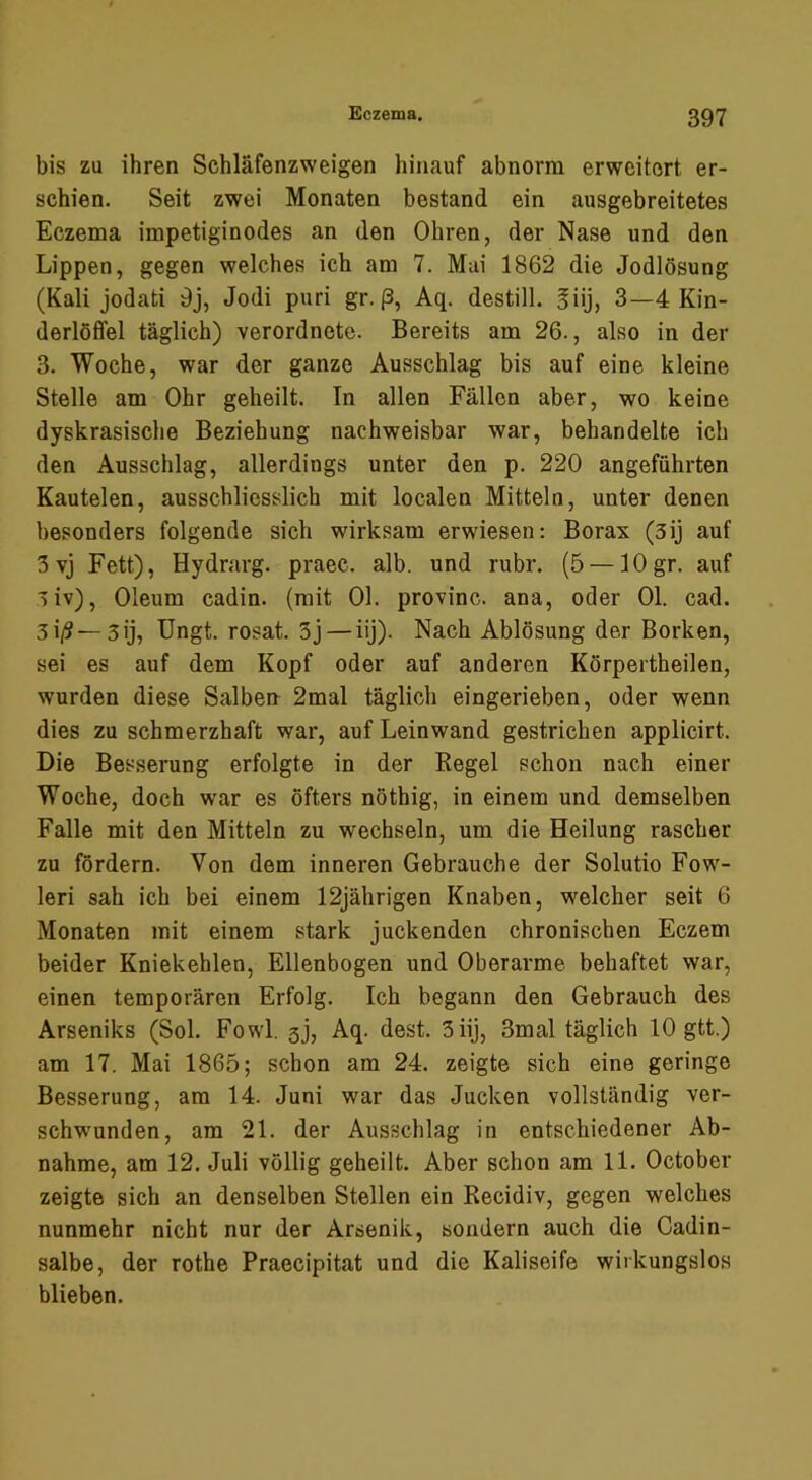 bis zu ihren Schläfenzweigen hinauf abnorm erweitert er- schien. Seit zwei Monaten bestand ein ausgebreitetes Eczema impetiginodes an den Ohren, der Nase und den Lippen, gegen welches ich am 7. Mai 1862 die Jodlösung (Kali jodati 9j, Jodi pari gr. ß, Aq. destill. giij, 3—4 Kin- derlöffel täglich) verordnete. Bereits am 26-, also in der 3. Woche, war der ganze Ausschlag bis auf eine kleine Stelle am Ohr geheilt. Tn allen Fällen aber, wo keine dyskrasische Beziehung nachweisbar war, behandelte ich den Ausschlag, allerdings unter den p. 220 angeführten Kautelen, ausschliesslich mit localen Mitteln, unter denen besonders folgende sich wirksam erwiesen: Borax (3ij auf 3 vj Fett), Hydrarg. praec. alb. und rubr. (5 — lOgr. auf 3iv), Oleum cadin. (mit 01. provinc. ana, oder 01. cad. 3i/?—3ij, Ungt. rosat. 3j — iij). Nach Ablösung der Borken, sei es auf dem Kopf oder auf anderen Körpertheilen, wurden diese Salben 2mal täglich eingerieben, oder wenn dies zu schmerzhaft war, auf Leinwand gestrichen applicirt. Die Besserung erfolgte in der Regel schon nach einer Woche, doch war es öfters nöthig, in einem und demselben Falle mit den Mitteln zu wechseln, um die Heilung rascher zu fördern. Von dem inneren Gebrauche der Solutio Fow- leri sah ich bei einem 12jährigen Knaben, welcher seit 6 Monaten mit einem stark juckenden chronischen Eczem beider Kniekehlen, Ellenbogen und Oberarme behaftet war, einen temporären Erfolg. Ich begann den Gebrauch des Arseniks (Sol. Fowl. sj, Aq. dest. 3 iij, 3mal täglich 10 gtt.) am 17. Mai 1865; schon am 24. zeigte sich eine geringe Besserung, am 14. Juni war das Jucken vollständig ver- schwenden, am 21. der Ausschlag in entschiedener Ab- nahme, am 12. Juli völlig geheilt. Aber schon am 11. October zeigte sich an denselben Stellen ein Recidiv, gegen welches nunmehr nicht nur der Arsenik, sondern auch die Cadin- salbe, der rothe Praecipitat und die Kaliseife wirkungslos blieben.