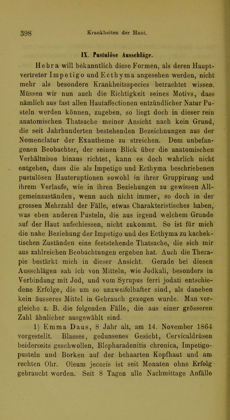 IX. Pustulöse Ausschläge. Hebra will bekanntlich diese Formen, als deren Haupt- vertreter Impetigo undEcthyma angesehen werden, nicht mehr als besondere Krankheitsspecies betrachtet wissen. Müssen wir nun auch die Richtigkeit seines Motivs, dass nämlich aus fast allen Hautaffectionen entzündlicher Natur Pu- steln werden können, zugeben, so liegt doch in dieser rein anatomischen Thatsache meiner Ansicht nach kein Grund, die seit Jahrhunderten bestehenden Bezeichnungen aus der Nomenclatur der Exantheme zu streichen. Dem unbefan- genen Beobachter, der seinen Blick über die anatomischen Verhältnisse hinaus richtet, kann es doch wahrlich nicht entgehen, dass die als Impetigo und Ecthyma beschriebenen pustulösen Hauteruptionen sowohl in ihrer Gruppirung und ihrem Verlaufe, wie in ihren Beziehungen zu gewissen All- gemeinzuständen, wenn auch nicht immer, so doch in der grossen Mehrzahl der Fälle, etwas Charakteristisches haben, was eben anderen Pusteln, die aus irgend welchem Grunde auf der Haut aufschiessen, nicht zukommt. So ist für mich die nahe Beziehung der Impetigo und des Ecthyma zu kachek- tischen Zuständen eine feststehende Thatsache, die sich mir aus zahlreichen Beobachtungen ergeben hat. Auch die Thera- pie bestärkt mich in dieser Ansicht. Gerade bei diesen Ausschlägen sah ich von Mitteln, wie Jodkali, besonders in Verbindung mit Jod, und vom Syrupus ferri jodati entschie- dene Erfolge, die um so unzweifelhafter sind, als daneben kein äusseres Mittel in Gebrauch gezogen wurde. Man ver- gleiche z. B. die folgenden Fälle, die aus einer grösseren Zahl ähnlicher ausgewählt sind. 1) Emma Daus, 8 Jahr alt, am 14. November 1864 vorgestellt. Blasses, gedunsenes Gesicht, Cervicaldrüsen beiderseits geschwollen, Blepharadenitis chronica, Impetigo- pusteln und Borken auf der behaarten Kopfhaut und am rechten Ohr. Oleum jecoris ist seit Monaten ohne Erfolg gebraucht worden. Seit 8 Tagen alle Nachmittage Anfalle