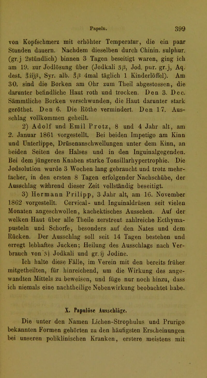 von Kopfschmerz mit erhöhter Temperatur, die ein paar Stunden dauern. Nachdem dieselben durch Chinin, sulpliur. (gr.j 2stündlich) binnen 3 Tagen beseitigt waren, ging ich am 19. zur Jodlösung über (Jodkali 3ß, Jod. pur. gr.j, Aq. dest. 5iijß, Syr. alb. Bß 4mal täglich 1 Kinderlöifel). Am 30. sind die Borken am Ohr zum Theil abgestossen, die darunter befindliche Haut roth und trocken. Den 3. Dec. Sämmtliche Borken verschwenden, die Haut darunter stark geröthet. Den 6. Die Röthe vermindert. Den 17. Aus- schlag vollkommen geheilt. 2) Adolf und Emil Protz, 8 und 4 Jahr alt, am 2. Januar 1861 vorgestellt. Bei beiden Impetigo am Kinn und Unterlippe, Drüsenanschwellungen unter dem Kinn, an beiden Seiten des Halses und in den Inguinalgegenden. Boi dem jüngeren Knaben starke Tonsillarhypertrophie. Die Jodsolution wurde 3 Wochen lang gebraucht und trotz mehr- tacher, in den ersten 8 Tagen erfolgender Nachschübe, der Ausschlag während dieser Zeit vollständig beseitigt. 3) Hermann Prilipp, 3 Jahr alt, am 16. November 1862 vorgestellt. Cervical- und Inguinaldrüsen seit vielen Monaten angeschwollen, kachektisches Aussehen. Auf der welken Haut über alle Theile zerstreut zahlreiche Ecthyma- pusteln und Schorfe, besonders auf den Nates und dem Rücken. Der Ausschlag soll seit 14 Tagen bestehen und erregt lebhaftes Jucken; Heilung des Ausschlags nach Ver- brauch von'?i Jodkali und gr. ij Jodine. Ich halte diese Fälle, im Verein mit den bereits früher mitgetheilten, für hinreichend, um die Wirkung des ange- wandten Mittels zu beweisen, und füge nur noch hinzu, dass ich niemals eine nachtheilige Nebenwirkung beobachtet habe. X. Papulöse Ausschläge. Die unter den Namen Lichen-Strophulus und Prurigo bekannten Formen gehörten zu den häufigsten Erscheinungen bei unseren poliklinischen Kranken, erstere meistens mit