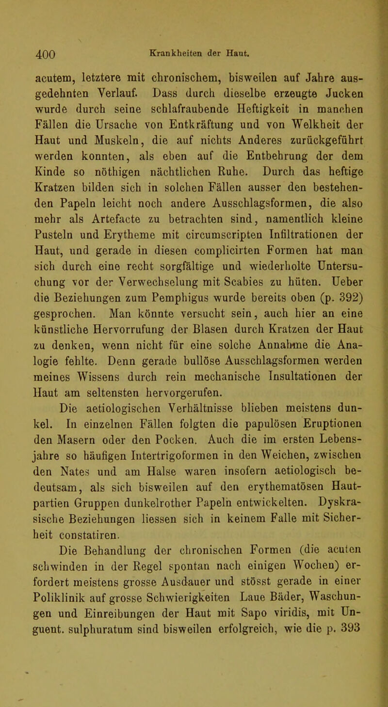 acutem, letztere mit chronischem, bisweilen auf Jahre aus- gedehnten Verlauf. Dass durch dieselbe erzeugte Jucken wurde durch seine schlafraubende Heftigkeit in manchen Fällen die Ursache von Entkräftung und von Welkheit der Haut und Muskeln, die auf nichts Anderes zurückgeführt werden konnten, als eben auf die Entbehrung der dem Kinde so nöthigen nächtlichen Ruhe. Durch das heftige Kratzen bilden sich in solchen Fällen ausser den bestehen- den Papeln leicht noch andere Ausschlagsformen, die also mehr als Artefacte zu betrachten sind, namentlich kleine Pusteln und Erytheme mit circumscripten Infiltrationen der Haut, und gerade in diesen complicirten Formen hat man sich durch eine recht sorgfältige und wiederholte Untersu- chung vor der Verwechselung mit Scabies zu hüten. Ueber die Beziehungen zum Pemphigus wurde bereits oben (p. 392) gesprochen. Man könnte versucht sein, auch hier an eine künstliche Hervorrufung der Blasen durch Kratzen der Haut zu denken, wenn nicht für eine solche Annahme die Ana- logie fehlte. Denn gerade bullöse Ausschlagsformen werden meines Wissens durch rein mechanische Insultationen der Haut am seltensten hervorgerufen. Die aetiologischen Verhältnisse blieben meistens dun- kel. In einzelnen Fällen folgten die papulösen Eruptionen den Masern oder den Pocken. Auch die im ersten Lebens- jahre so häufigen Intertrigoformen in den Weichen, zwischen den Nates und am Halse waren insofern aetiologisch be- deutsam, als sich bisweilen auf den erythematösen Haut- partien Gruppen dunkelrother Papeln entwickelten. Dyskra- sische Beziehungen Hessen sich in keinem Falle mit Sicher- heit constatiren. Die Behandlung der chronischen Formen (die acuten schwinden in der Regel spontan nach einigen Wochen) er- fordert meistens grosse Ausdauer und stösst gerade in einer Poliklinik auf grosse Schwierigkeiten Laue Bäder, Waschun- gen und Einreibungen der Haut mit Sapo viridis, mit Un- guent. sulphuratum sind bisweilen erfolgreich, wie die p. 393