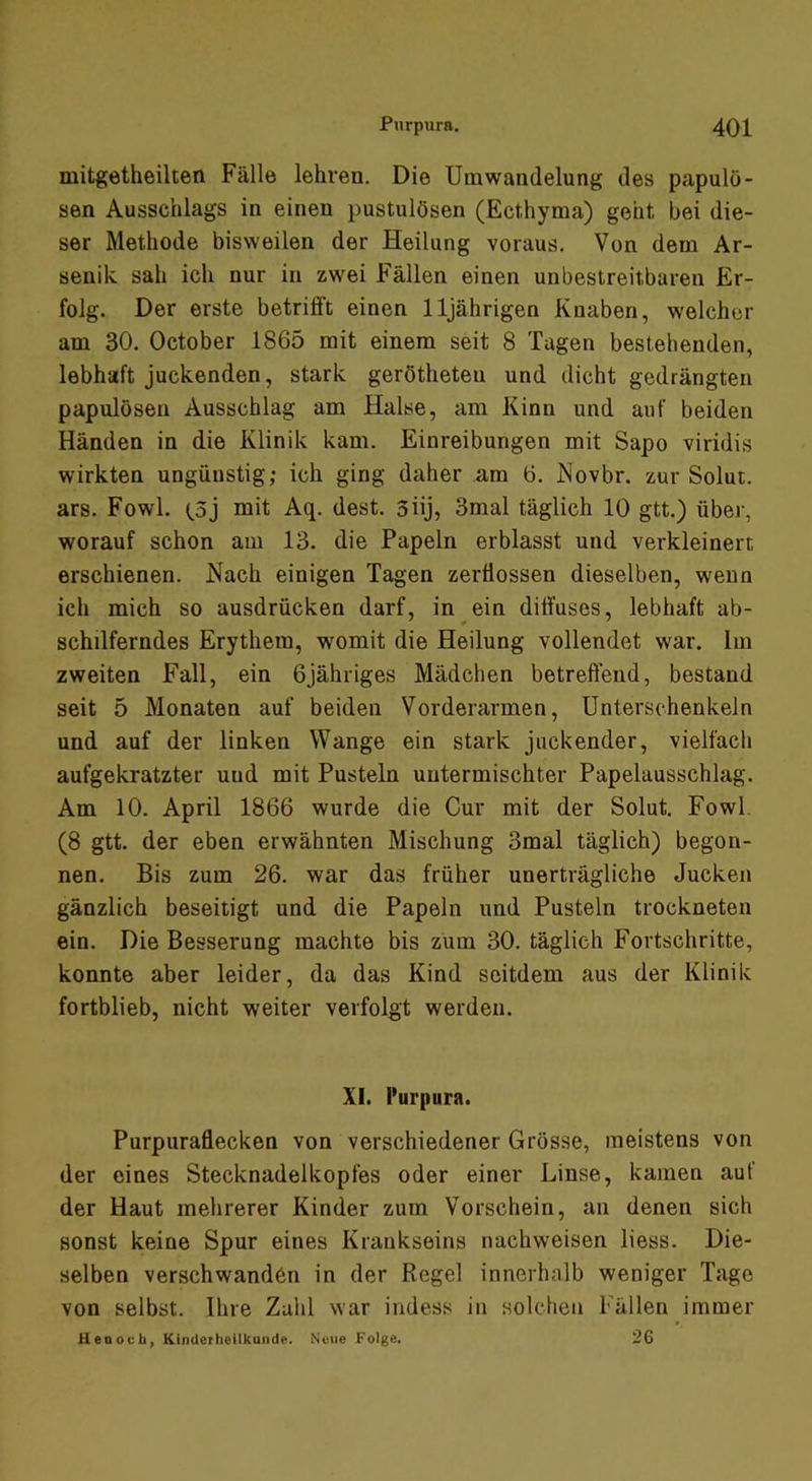 mitgetheüten Fälle lehren. Die Umwandelung des papulö- sen Ausschlags in einen pustulösen (Ecthyma) geht, bei die- ser Methode bisweilen der Heilung voraus. Von dem Ar- senik sah ich nur in zwei Fällen einen unbestreitbaren Er- folg. Der erste betrifft einen 11jährigen Knaben, welcher am 30. October 1865 mit einem seit 8 Tagen bestehenden, lebhaft juckenden, stark gerötheten und dicht gedrängten papulösen Ausschlag am Halse, am Kinn und auf beiden Händen in die Klinik kam. Einreibungen mit Sapo viridis wirkten ungünstig; ich ging daher am 6. JSiovbr. zur Solut. ars. Fowl. töj mit Aq. dest. 3üj, 3mal täglich 10 gtt.) über, worauf schon am 13. die Papeln erblasst und verkleinert erschienen. Nach einigen Tagen zerflossen dieselben, wenn ich mich so ausdrücken darf, in ein diffuses, lebhaft ab- schilferndes Erythem, womit die Heilung vollendet war. Im zweiten Fall, ein Gjähriges Mädchen betreffend, bestand seit 5 Monaten auf beiden Vorderarmen, Unterschenkeln und auf der linken Wange ein stark juckender, vielfach aufgekratzter und mit Pusteln untermischter Papelausschlag. Am 10. April 1866 wurde die Cur mit der Solut. Fowl. (8 gtt. der eben erwähnten Mischung 3mal täglich) begon- nen. Bis zum 26. war das früher unerträgliche Jucken gänzlich beseitigt und die Papeln und Pusteln trockneten ein. Die Besserung machte bis zum 30. täglich Fortschritte, konnte aber leider, da das Kind seitdem aus der Klinik fortblieb, nicht weiter verfolgt werden. XI. Purpura. Purpuraflecken von verschiedener Grösse, meistens von der eines Stecknadelkopfes oder einer Linse, kamen auf der Haut mehrerer Kinder zum Vorschein, an denen sich sonst keine Spur eines Krankseins nachweisen liess. Die- selben verschwanden in der Regel innerhalb weniger Tage von selbst. Ihre Zahl war indess in solchen Fällen immer UenocU, Kinderheilkunde. Neue Folge. 26