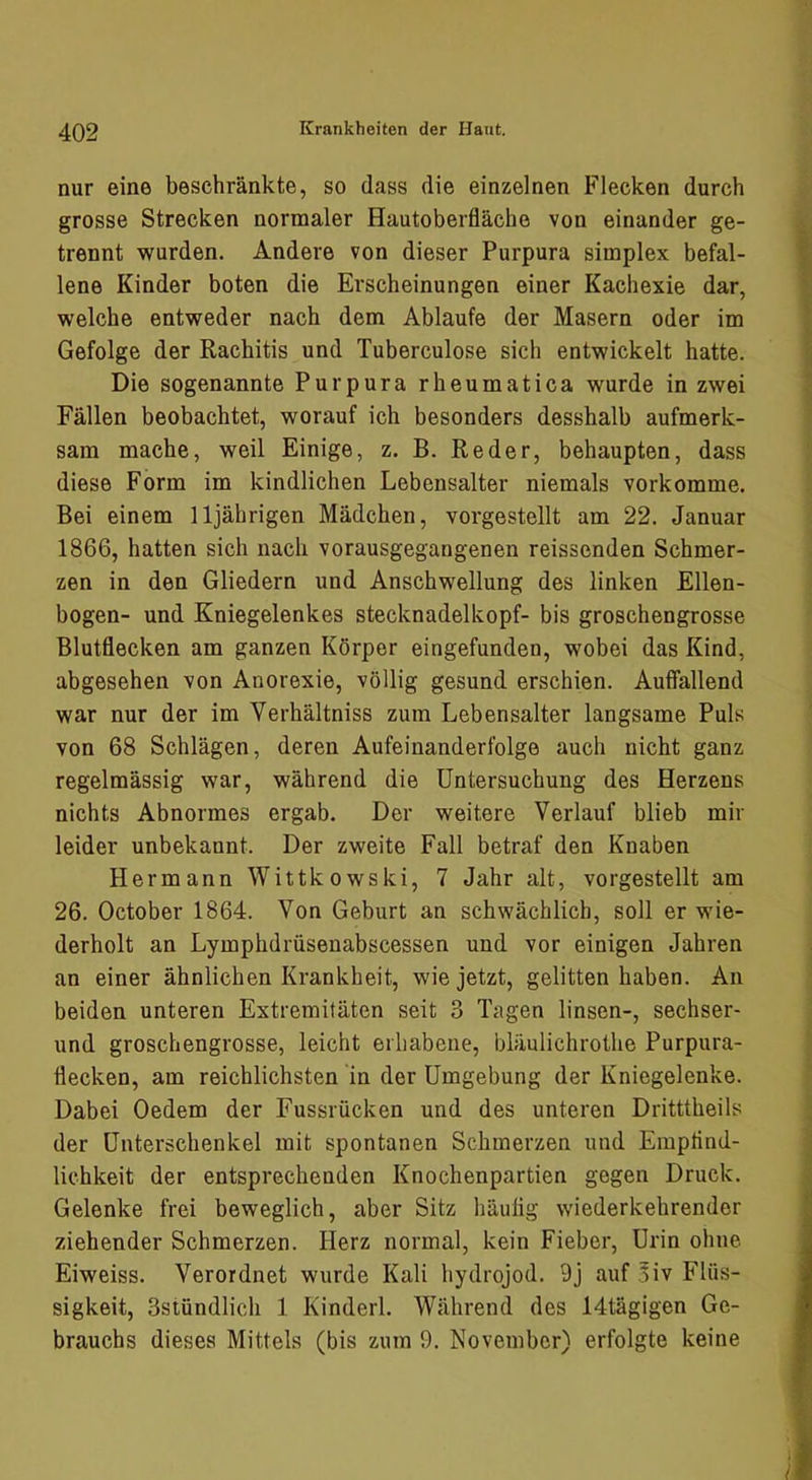 nur eine beschränkte, so dass die einzelnen Flecken durch grosse Strecken normaler Hautoberfläche von einander ge- trennt wurden. Andere von dieser Purpura simplex befal- lene Kinder boten die Erscheinungen einer Kachexie dar, welche entweder nach dem Ablaufe der Masern oder im Gefolge der Rachitis und Tuberculose sich entwickelt hatte. Die sogenannte Purpura rheumatica wurde in zwei Fällen beobachtet, worauf ich besonders desshalb aufmerk- sam mache, weil Einige, z. B. Re der, behaupten, dass diese Form im kindlichen Lebensalter niemals vorkomme. Bei einem 11jährigen Mädchen, vorgestellt am 22. Januar 1866, hatten sich nach vorausgegangenen reissenden Schmer- zen in den Gliedern und Anschwellung des linken Ellen- bogen- und Kniegelenkes stecknadelkopf- bis groschengrosse Blutflecken am ganzen Körper eingefunden, wobei das Kind, abgesehen von Anorexie, völlig gesund erschien. Auffallend war nur der im Verhältniss zum Lebensalter langsame Puls von 68 Schlägen, deren Aufeinanderfolge auch nicht ganz regelmässig war, während die Untersuchung des Herzens nichts Abnormes ergab. Der weitere Verlauf blieb mir leider unbekannt. Der zweite Fall betraf den Knaben Hermann Wittkowski, 7 Jahr alt, vorgestellt am 26. October 1864. Von Geburt an schwächlich, soll er wie- derholt an Lymphdrüsenabscessen und vor einigen Jahren an einer ähnlichen Krankheit, wie jetzt, gelitten haben. An beiden unteren Extremitäten seit 3 Tagen linsen-, sechser- und groschengrosse, leicht erliabene, bläulichrothe Purpura- flecken, am reichlichsten in der Umgebung der Kniegelenke. Dabei Oedem der Fussrücken und des unteren Dritttheils der Unterschenkel mit spontanen Schmerzen und Empflnd- lichkeit der entsprechenden Knochenpartien gegen Druck. Gelenke frei beweglich, aber Sitz häufig wiederkehrender ziehender Schmerzen. Herz normal, kein Fieber, Urin ohne Eiweiss. Verordnet wurde Kali hydrojod. 9j auf ,5iv Flüs- sigkeit, Sstündlich 1 Kinderl. Während des 14tägigen Ge- brauchs dieses Mittels (bis zum 9. November) erfolgte keine