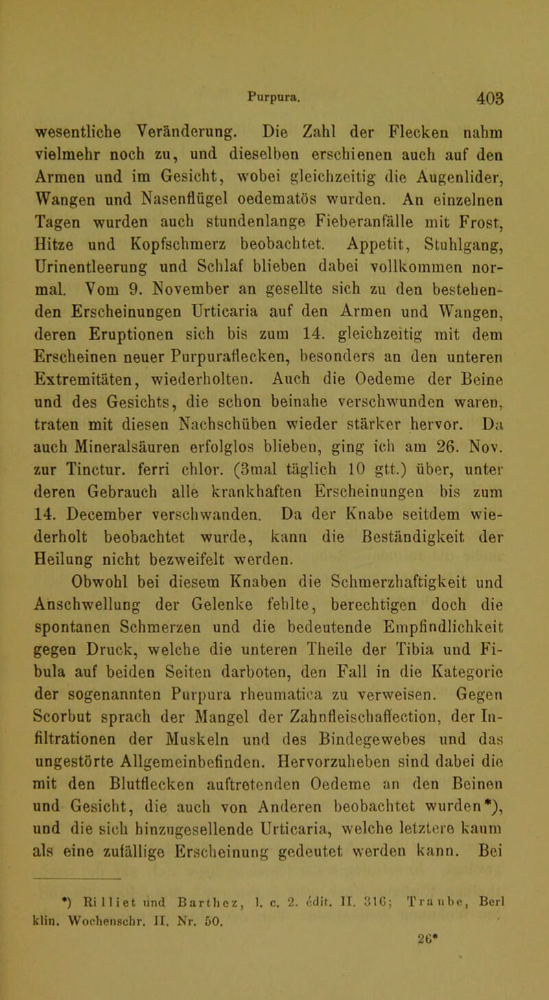 wesentliche Veränderung. Die Zahl der Flecken nahm vielmehr noch zu, und dieselben erschienen auch auf den Armen und im Gesicht, wobei gleichzeitig die Augenlider, Wangen und Nasenflügel oedematös wurden. An einzelnen Tagen wurden auch stundenlange Fieberanfälle mit Frost, Hitze und Kopfschmerz beobachtet. Appetit, Stuhlgang, Urinentleerung und Schlaf blieben dabei vollkommen nor- mal. Vom 9. November an gesellte sich zu den bestehen- den Erscheinungen Urticaria auf den Armen und Wangen, deren Eruptionen sich bis zum 14. gleichzeitig mit dem Erscheinen neuer Purpuraflecken, besonders an den unteren Extremitäten, wiederholten. Auch die Oedeme der Beine und des Gesichts, die schon beinahe verschwunden waren, traten mit diesen Nachschüben wieder stärker hervor. Da auch Mineralsäuren erfolglos blieben, ging ich am 26. Nov. zur Tinctur. ferri chlor. (3mal täglich 10 gtt.) über, unter deren Gebrauch alle krankhaften Erscheinungen bis zum 14. December verschwanden. Da der Knabe seitdem wie- derholt beobachtet wurde, kann die Beständigkeit der Heilung nicht bezweifelt werden. Obwohl bei diesem Knaben die Schmerzhaftigkeit und Anschwellung der Gelenke fehlte, berechtigen doch die spontanen Schmerzen und die bedeutende Empfindlichkeit gegen Druck, welche die unteren Theüe der Tibia und Fi- bula auf beiden Seiten darboten, den Fall in die Kategorie der sogenannten Purpura rheumatica zu verweisen. Gegen Scorbut sprach der Mangel der Zabnfleischaflection, der In- filtrationen der Muskeln und des Bindegewebes und das ungestörte Allgemeinbefinden. Hervorzuheben sind dabei die mit den Blutflecken auftretenden Oedeme an den Beinen und Gesicht, die auch von Anderen beobachtet wurden*), und die sich hinzugesellende Urticaria, welche letztere kaum als eine zufällige Erscheinung gedeutet werden kann. Bei *) Rilliet und Bartlicz, 1. c. 2. edit. II. 31G; Traube, Berl klin. WoobeuHchr. II. Nr. öO. 26*