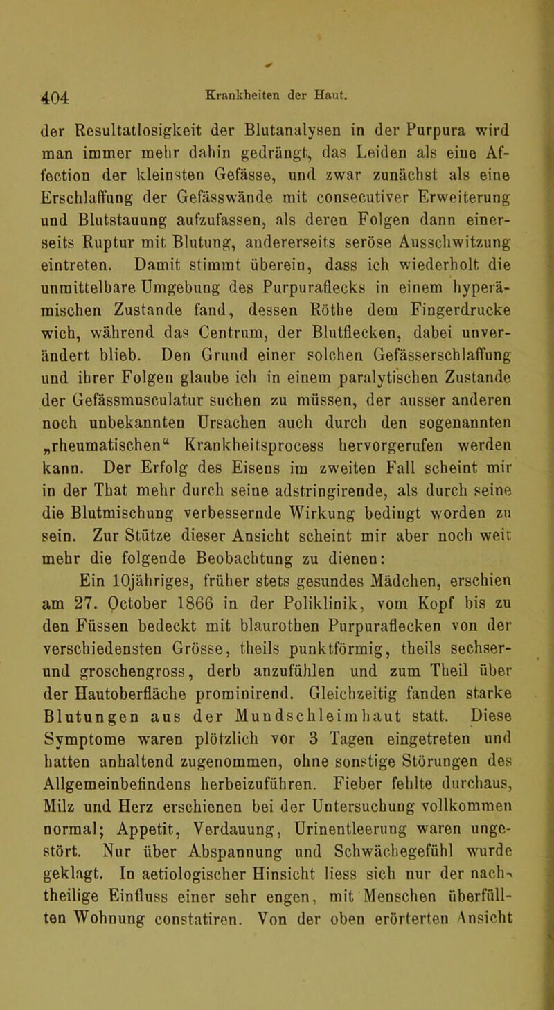 der Resultatlosigkeit der Blutanalysen in der Purpura wird man immer mehr dahin gedrängt, das Leiden als eine Af- fection der kleinsten Gefässe, und zwar zunächst als eine Erschlaffung der Gefässwände mit consecutiver Erweiterung und Blutstauung aufzufassen, als deren Folgen dann einer- seits Ruptur mit Blutung, andererseits seröse Ausschwitzung eintreten. Damit stimmt überein, dass ich wiederholt die unmittelbare Umgebung des Purpuraflecks in einem hyperä- raischen Zustande fand, dessen Röthe dem Fingerdrucke wich, während das Centrum, der Blutflecken, dabei unver- ändert blieb. Den Grund einer solchen Gefässerschlaffung und ihrer Folgen glaube ich in einem paralytischen Zustande der Gefässmusculatur suchen zu müssen, der ausser anderen noch unbekannten Ursachen auch durch den sogenannten „rheumatischen“ Krankheitsprocess hervorgerufen werden kann. Der Erfolg des Eisens ira zweiten Fall scheint mir in der That mehr durch seine adstringirende, als durch seine die Blutmischung verbessernde Wirkung bedingt worden zu sein. Zur Stütze dieser Ansicht scheint mir aber noch weit mehr die folgende Beobachtung zu dienen: Ein lOjähriges, früher stets gesundes Mädchen, erschien am 27. October 1866 in der Poliklinik, vom Kopf bis zu den Füssen bedeckt mit blaurothen Purpuraflecken von der verschiedensten Grösse, theils punktförmig, theils sechser- und groschengross, derb anzufühlen und zura Theil über der Hautoberfläche prominirend. Gleichzeitig fanden starke Blutungen aus der Mundschleimhaut statt. Diese Symptome waren plötzlich vor 3 Tagen eingetreten und hatten anhaltend zugenommen, ohne sonstige Störungen des Allgemeinbefindens herbeizuführen. Fieber fehlte durchaus, Milz und Herz erschienen bei der Untersuchung vollkommen normal; Appetit, Verdauung, Urinentleerung waren unge- stört. Nur über Abspannung und Schwächegefühl wnirdc geklagt. In aetiologischer Hinsicht Hess sich nur der nach-» theilige Einfluss einer sehr engen, mit Menschen überfüll- ten Wohnung constatiren. Von der oben erörterten Ansicht