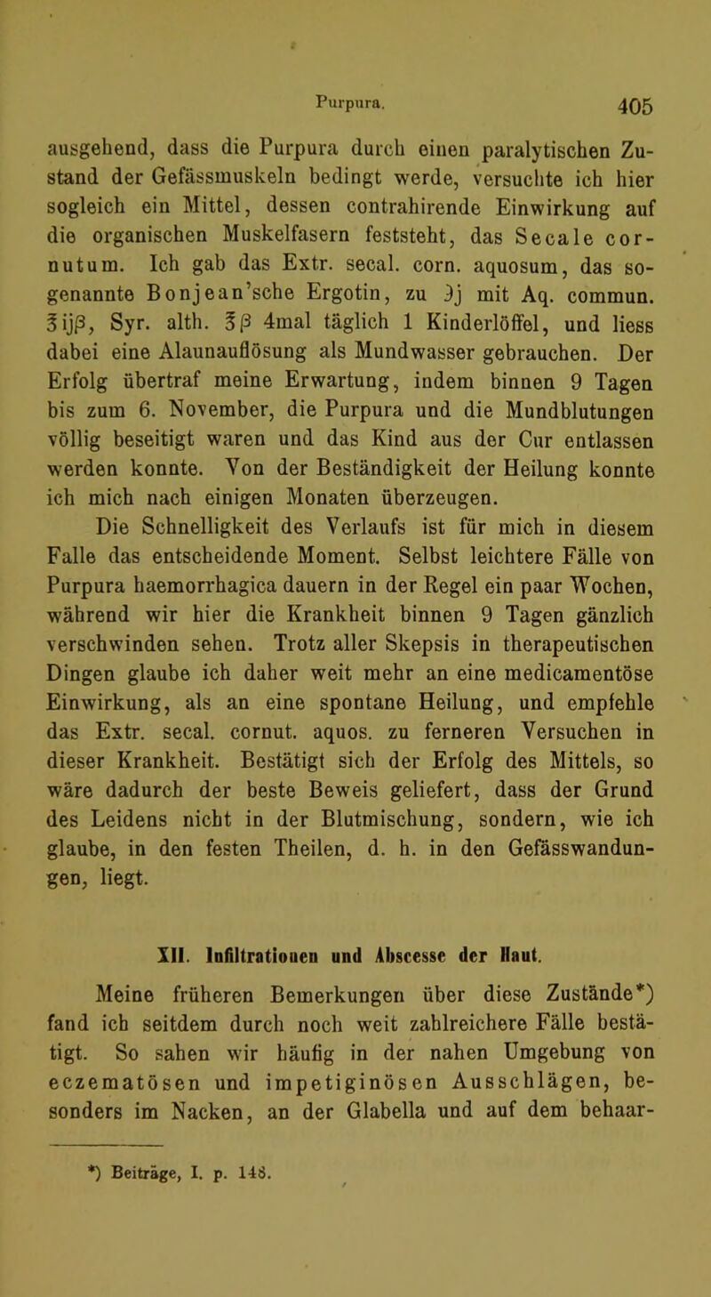 ausgehend, dass die Purpura durch einen paralytischen Zu- stand der Gefässmuskeln bedingt werde, versuchte ich hier sogleich ein Mittel, dessen contrahirende Einwirkung auf die organischen Muskelfasern feststeht, das Secale cor- nutum. Ich gab das Extr. secal. corn. aquosum, das so- genannte Bonjean’sche Ergotin, zu mit Aq. commun. gijß, Syr. alth. Sß 4mal täglich 1 Kinderlölfel, und Hess dabei eine Alaunauflösung als Mundwasser gebrauchen. Der Erfolg übertraf meine Erwartung, indem binnen 9 Tagen bis zum 6. November, die Purpura und die Mundblutungen völlig beseitigt waren und das Kind aus der Cur entlassen werden konnte. Von der Beständigkeit der Heilung konnte ich mich nach einigen Monaten überzeugen. Die Schnelligkeit des Verlaufs ist für mich in diesem Falle das entscheidende Moment. Selbst leichtere Fälle von Purpura haemorrhagica dauern in der Regel ein paar Wochen, während wir hier die Krankheit binnen 9 Tagen gänzlich verschwinden sehen. Trotz aller Skepsis in therapeutischen Dingen glaube ich daher weit mehr an eine medicamentöse Einwirkung, als an eine spontane Heilung, und empfehle das Extr. secal. cornut. aquos. zu ferneren Versuchen in dieser Krankheit. Bestätigt sich der Erfolg des Mittels, so wäre dadurch der beste Beweis geliefert, dass der Grund des Leidens nicht in der Blutmischung, sondern, wie ich glaube, in den festen Theilen, d. h. in den Gefässwandun- gen, liegt. III. Infiltrationen und Abscesse der Haut. Meine früheren Bemerkungen über diese Zustände*) fand ich seitdem durch noch weit zahlreichere Fälle bestä- tigt. So sahen wir häutig in der nahen Umgebung von eczematösen und impetiginösen Ausschlägen, be- sonders im Nacken, an der Glabella und auf dem behaar- *) Beiträge, I. p. 148.
