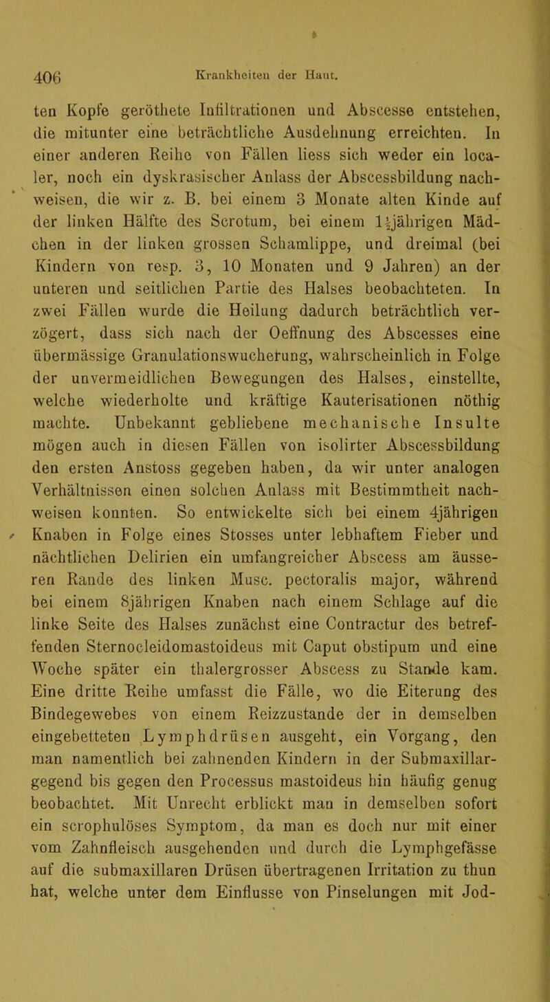 ten Kopfe geröthete lufiltrationen und Abscease entstehen, die mitunter eine beträchtliche Ausdelinung erreichten. In einer anderen Reihe von Fällen Hess sich weder ein loca- ler, noch ein dyskrasischer Anlass der Abscessbildung nach- weisen, die wir z. B. bei einem 3 Monate alten Kinde auf der linken Hälfte des Scrotum, bei einem l^jährigen Mäd- chen in der linken grossen Schamlippe, und dreimal (bei Kindern von resp. 3, 10 Monaten und 9 Jahren) an der unteren und seitlichen Partie des Halses beobachteten. In zwei Fällen wurde die Heilung dadurch beträchtlich ver- zögert, dass sich nach der Oeffnung des Abscesses eine übermässige Granulationswuchetung, wahrscheinlich in Folge der unvermeidlichen Bewegungen des Halses, einstellte, welche wiederholte und kräftige Kauterisationen nöthig machte. Unbekannt gebliebene mechanische Insulte mögen auch in diesen Fällen von isolirter Abscessbildung den ersten Anstoss gegeben haben, da wir unter analogen Verhältnissen einen solchen Anlass mit Bestimmtheit nach- weisen konnten. So entwickelte sich bei einem 4jährigen Knaben in Folge eines Stosses unter lebhaftem Fieber und nächtlichen Delirien ein umfangreicher Abscess am äusse- ren Rande des linken Muse, pectoralis major, während bei einem 8jährigen Knaben nach einem Schlage auf die linke Seite des Halses zunächst eine Contractur des betref- fenden Sternocleidomastoideus mit Caput obstipum und eine Woche später ein thalergrosser Abscess zu Stande kam. Eine dritte Reihe umfasst die Fälle, wo die Eiterung des Bindegewebes von einem Reizzustande der in demselben eingebetteten Lymphdräsen ausgeht, ein Vorgang, den man namentlich bei zahnenden Kindern in der Submaxillar- gegend bis gegen den Processus mastoideus hin häutig genug beobachtet. Mit Unrecht erblickt mau in demselben sofort ein scrophulöses Symptom, da man es doch nur mit einer vom Zahnfleisch ausgehenden und durch die Lyinphgefässe auf die submaxillaren Drüsen übertragenen Irritation zu thun hat, welche unter dem Einflüsse von Pinselungen mit Jod-