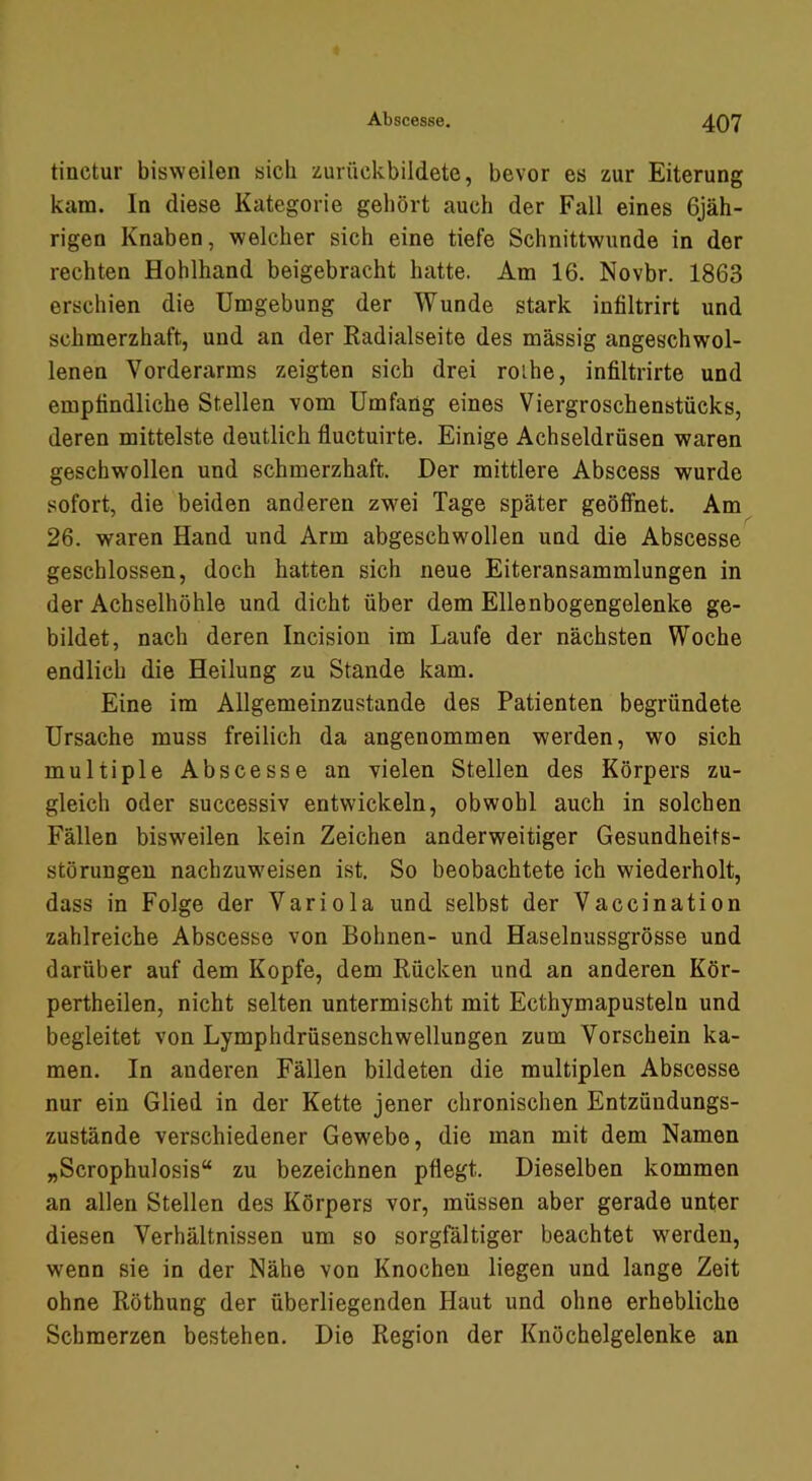 tinctur bisweilen sich zurückbildete, bevor es zur Eiterung kam. In diese Kategorie gehört auch der Fall eines 6jäh- rigen Knaben, welcher sich eine tiefe Schnittwunde in der rechten Hohlhand beigebracht hatte. Am 16. Novbr. 1863 erschien die Umgebung der Wunde stark infiltrirt und schmerzhaft, und an der Radialseite des massig angeschwol- lenen Vorderarms zeigten sich drei roihe, infiltrirte und empfindliche Stellen vom Umfang eines Viergroschenstücks, deren mittelste deutlich fluctuirte. Einige Achseldrüsen waren geschw'ollen und schmerzhaft. Der mittlere Abscess wurde sofort, die beiden anderen zwei Tage später geöffnet. Am 26. waren Hand und Arm abgeschwollen und die Abscesse geschlossen, doch hatten sich neue Eiteransammlungen in der Achselhöhle und dicht über dem Ellenbogengelenke ge- bildet, nach deren Incision im Laufe der nächsten Woche endlich die Heilung zu Stande kam. Eine im Allgemeinzustande des Patienten begründete Ursache muss freilich da angenommen werden, wo sich multiple Abscesse an vielen Stellen des Körpers zu- gleich oder successiv entwickeln, obwohl auch in solchen Fällen bisweilen kein Zeichen anderweitiger Gesundheits- störungen nachzuw'eisen ist. So beobachtete ich wiederholt, dass in Folge der Variola und selbst der Vaccination zahlreiche Abscesse von Bohnen- und Haselnussgrösse und darüber auf dem Kopfe, dem Rücken und an anderen Kör- pertheilen, nicht selten untermischt mit Ecthymapusteln und begleitet von Lymphdrüsenschwellungen zum Vorschein ka- men. In anderen Fällen bildeten die multiplen Abscesse nur ein Glied in der Kette jener chronischen Entzündungs- zustände verschiedener Gewebe, die man mit dem Namen „Scrophulosis“ zu bezeichnen pflegt. Dieselben kommen an allen Stellen des Körpers vor, müssen aber gerade unter diesen Verhältnissen um so sorgfältiger beachtet werden, wenn sie in der Nähe von Knochen liegen und lange Zeit ohne Röthung der überliegenden Haut und ohne erhebliche Schmerzen bestehen. Die Region der Knöchelgelenke an