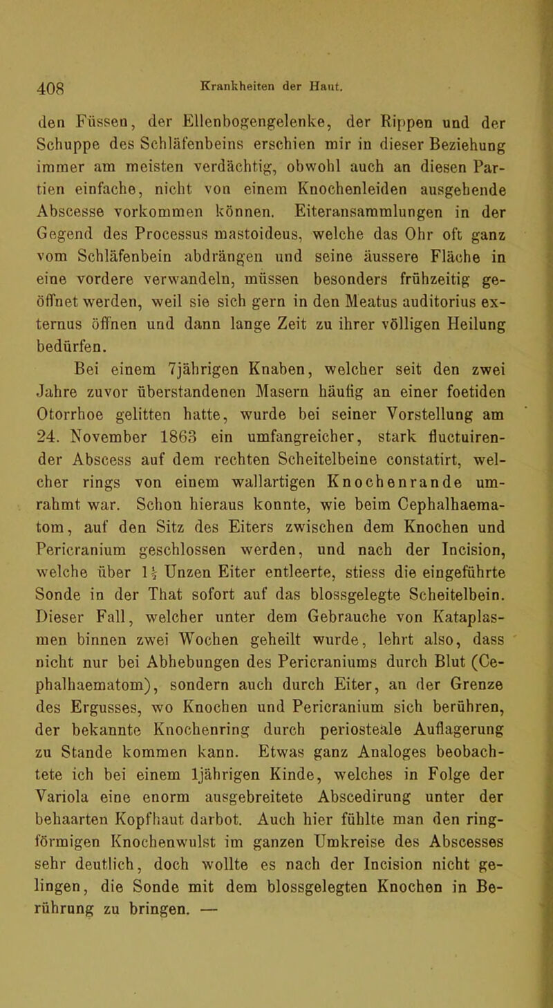 den Füssen, der Ellenbogengelenke, der Rippen und der Schuppe des Schläfenbeins erschien mir in dieser Beziehung immer am meisten verdächtig, obwohl auch an diesen Par- tien einfache, nicht von einem Knochenleiden ausgehende Abscesse verkommen können. Eiteransaramlungen in der Gegend des Processus mastoideus, welche das Ohr oft ganz vom Schläfenbein abdrängen und seine äussere Fläche in eine vordere verwandeln, müssen besonders frühzeitig ge- öffnet werden, weil sie sich gern in den Meatus auditorius ex- ternus öffnen und dann lange Zeit zu ihrer völligen Heilung bedürfen. Bei einem 7jährigen Knaben, welcher seit den zwei Jahre zuvor überstandenen Masern häutig an einer foetiden Otorrhoe gelitten hatte, wurde bei seiner Vorstellung am 24. November 1863 ein umfangreicher, stark fluctuiren- der Abscess auf dem rechten Scheitelbeine constatirt, wel- cher rings von einem wallartigen Knochenrande um- rahmt war. Schon hieraus konnte, wie beim Cephalhaeraa- tom, auf den Sitz des Eiters zwischen dem Knochen und Pericranium geschlossen werden, und nach der Incision, welche über H Unzen Eiter entleerte, stiess die eingeführte Sonde in der That sofort auf das blossgelegte Scheitelbein. Dieser Fall, welcher unter dem Gebrauche von Kataplas- men binnen zwei Wochen geheilt wurde, lehrt also, dass nicht nur bei Abhebungen des Pericraniums durch Blut (Ce- phalhaematom), sondern auch durch Eiter, an der Grenze des Ergusses, wo Knochen und Pericranium sich berühren, der bekannte Knochenring durch periosteäle Auflagerung zu Stande kommen kann. Etwas ganz Analoges beobach- tete ich bei einem 1jährigen Kinde, welches in Folge der Variola eine enorm ausgebreitete Abscedirung unter der behaarten Kopfhaut darbot. Auch hier fühlte man den ring- förmigen Knochenwulst im ganzen Umkreise des Abscesses sehr deutlich, doch wollte es nach der Incision nicht ge- lingen, die Sonde mit dem blossgelegten Knochen in Be- rührung zu bringen. —