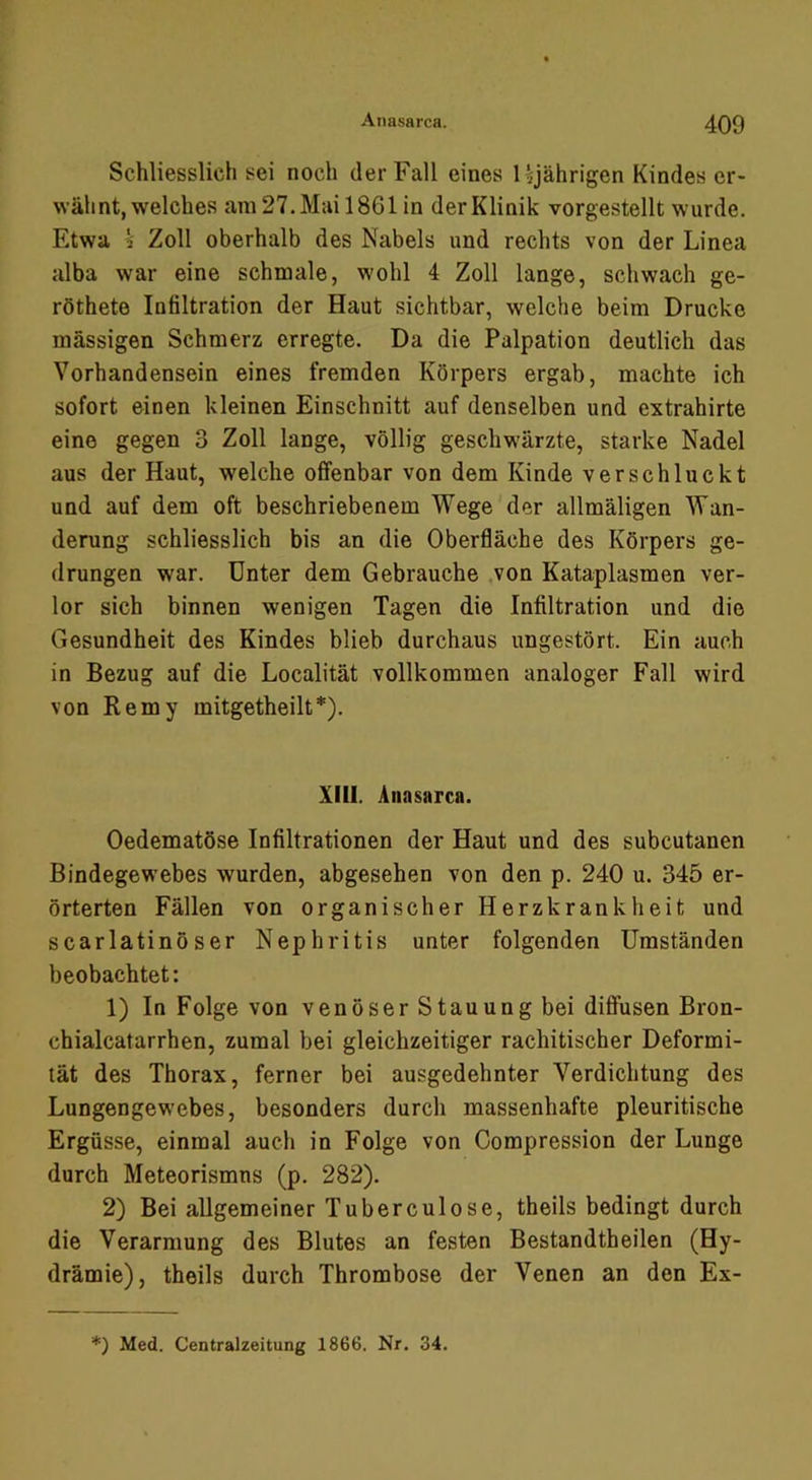 Schliesslich sei noch der Fall eines Ujährigen Kindes er- wähnt, welches am 27. Mai 1861 in der Klinik vorgestellt wurde. Etwa k Zoll oberhalb des Nabels und rechts von der Linea alba war eine schmale, wohl 4 Zoll lange, schwach ge- röthete Infiltration der Haut sichtbar, welche beim Drucke massigen Schmerz erregte. Da die Palpation deutlich das Vorhandensein eines fremden Körpers ergab, machte ich sofort einen kleinen Einschnitt auf denselben und extrahirte eine gegen 3 Zoll lange, völlig geschwärzte, starke Nadel aus der Haut, welche offenbar von dem Kinde verschluckt und auf dem oft beschriebenem Wege der allmäligen Wan- derung schliesslich bis an die Oberfläche des Körpers ge- drungen war. Unter dem Gebrauche .von Kataplasmen ver- lor sich binnen wenigen Tagen die Infiltration und die Gesundheit des Kindes blieb durchaus ungestört. Ein auch in Bezug auf die Localität vollkommen analoger Fall wird von Remy mitgetheilt*). XIII. Anasarca. Oedematöse Infiltrationen der Haut und des subcutanen Bindegewebes wurden, abgesehen von den p. 240 u. 345 er- örterten Fällen von organischer Herzkrankheit und scarlatinöser Nephritis unter folgenden Umständen beobachtet: 1) In Folge von venöser Stauung bei diffusen Bron- chialcatarrhen, zumal bei gleichzeitiger rachitischer Deformi- tät des Thorax, ferner bei ausgedehnter Verdichtung des Lungengew'ebes, besonders durch massenhafte pleuritische Ergüsse, einmal auch in Folge von Compression der Lunge durch Meteorismns (p. 282). 2) Bei allgemeiner Tuberculose, theils bedingt durch die Verarmung des Blutes an festen Bestandtheilen (Hy- drämie), theils durch Thrombose der Venen an den Ex- *) Med. Centralzeitung 1866. Nr. 34.